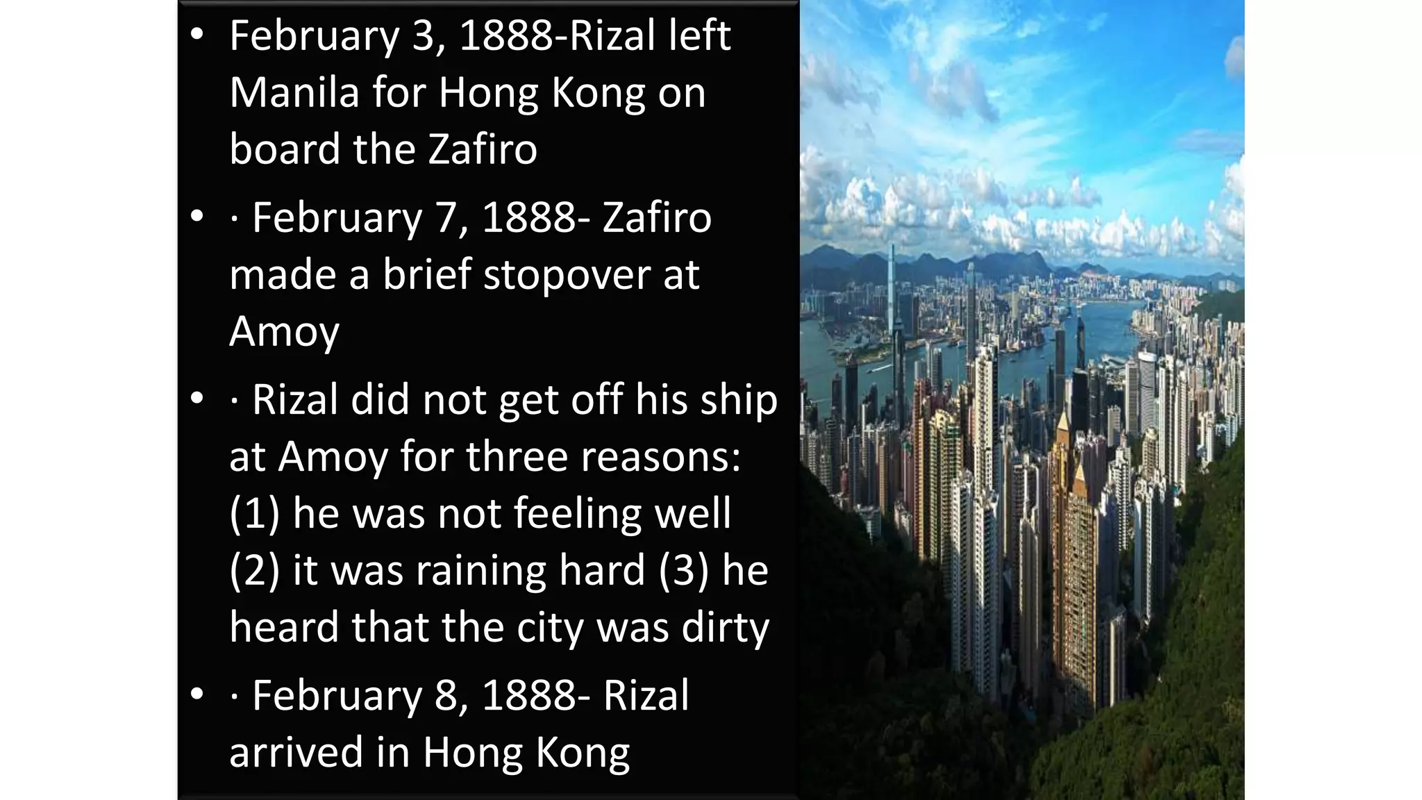 • February 3, 1888-Rizal left
Manila for Hong Kong on
board the Zafiro
• · February 7, 1888- Zafiro
made a brief stopover at
Amoy
• · Rizal did not get off his ship
at Amoy for three reasons:
(1) he was not feeling well
(2) it was raining hard (3) he
heard that the city was dirty
• · February 8, 1888- Rizal
arrived in Hong Kong
 