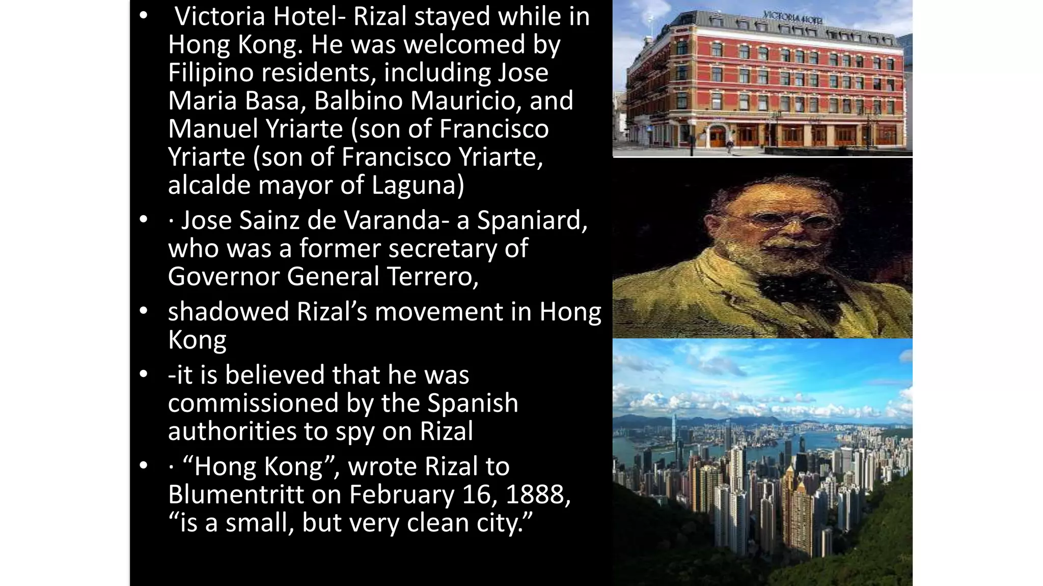 • Victoria Hotel- Rizal stayed while in
Hong Kong. He was welcomed by
Filipino residents, including Jose
Maria Basa, Balbino Mauricio, and
Manuel Yriarte (son of Francisco
Yriarte (son of Francisco Yriarte,
alcalde mayor of Laguna)
• · Jose Sainz de Varanda- a Spaniard,
who was a former secretary of
Governor General Terrero,
• shadowed Rizal’s movement in Hong
Kong
• -it is believed that he was
commissioned by the Spanish
authorities to spy on Rizal
• · “Hong Kong”, wrote Rizal to
Blumentritt on February 16, 1888,
“is a small, but very clean city.”
 