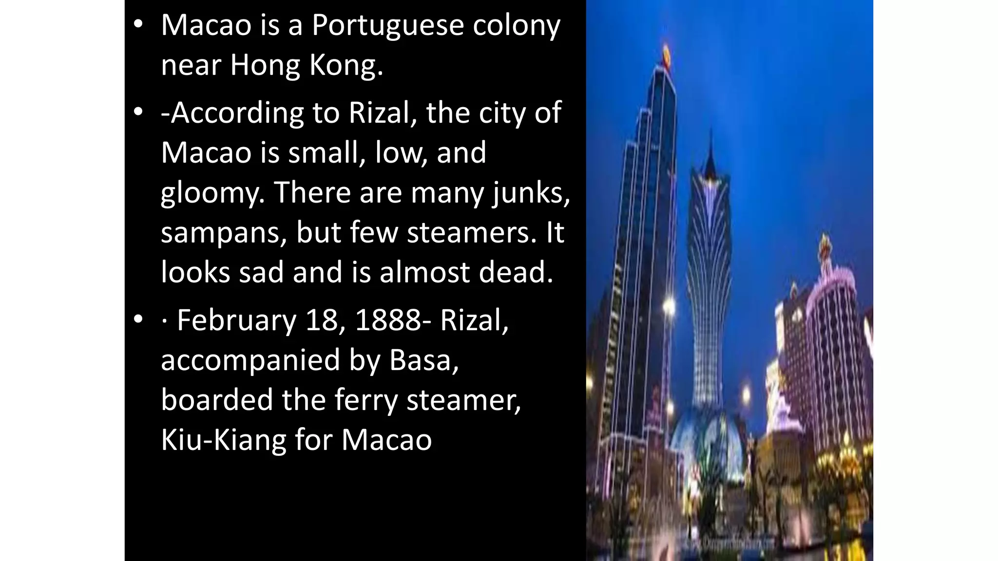 • Macao is a Portuguese colony
near Hong Kong.
• -According to Rizal, the city of
Macao is small, low, and
gloomy. There are many junks,
sampans, but few steamers. It
looks sad and is almost dead.
• · February 18, 1888- Rizal,
accompanied by Basa,
boarded the ferry steamer,
Kiu-Kiang for Macao
 