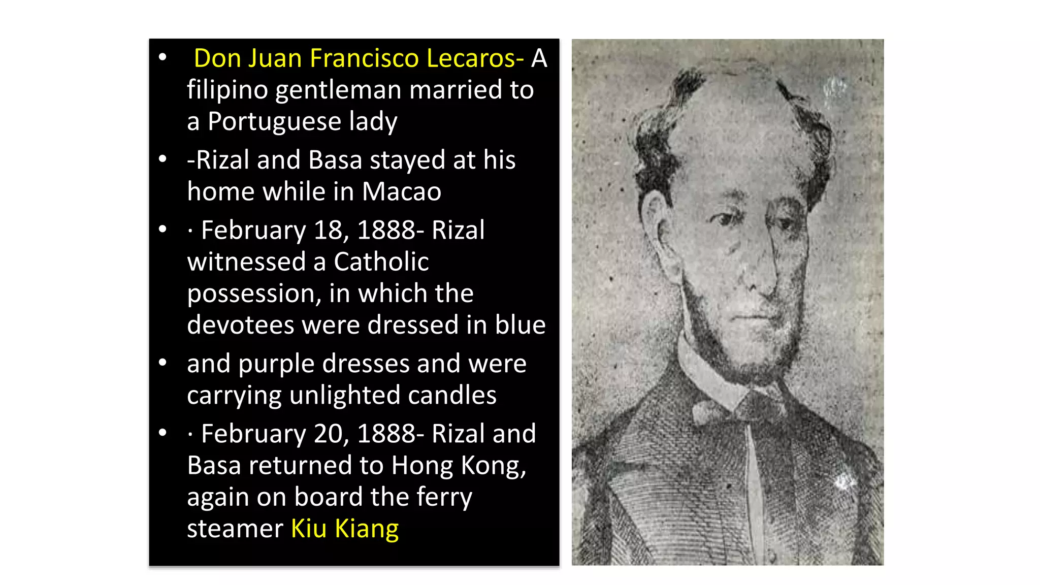 • Don Juan Francisco Lecaros- A
filipino gentleman married to
a Portuguese lady
• -Rizal and Basa stayed at his
home while in Macao
• · February 18, 1888- Rizal
witnessed a Catholic
possession, in which the
devotees were dressed in blue
• and purple dresses and were
carrying unlighted candles
• · February 20, 1888- Rizal and
Basa returned to Hong Kong,
again on board the ferry
steamer Kiu Kiang
 