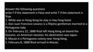 Answer the following questions
write F if the statement is False and write T if the statement is
True.
1. While was in Hong Kong he stay in Hay Fong hotel.
2. Don Juan Francisco Lecaros is a filipino gentleman married to a
Portuguese lady.
3. On February 22, 1888 Rizal left Hong Kong on board the
Oceanic, an American steamer, his destination was Japan.
4. Macao is a Portuguese colony near Hong Kong.
5. February 8, 1888 Rizal arrived in Macao.
 