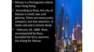 • Macao is a Portuguese colony
near Hong Kong.
• -According to Rizal, the city of
Macao is small, low, and
gloomy. There are many junks,
sampans, but few steamers. It
looks sad and is almost dead.
• · February 18, 1888- Rizal,
accompanied by Basa,
boarded the ferry steamer,
Kiu-Kiang for Macao
 