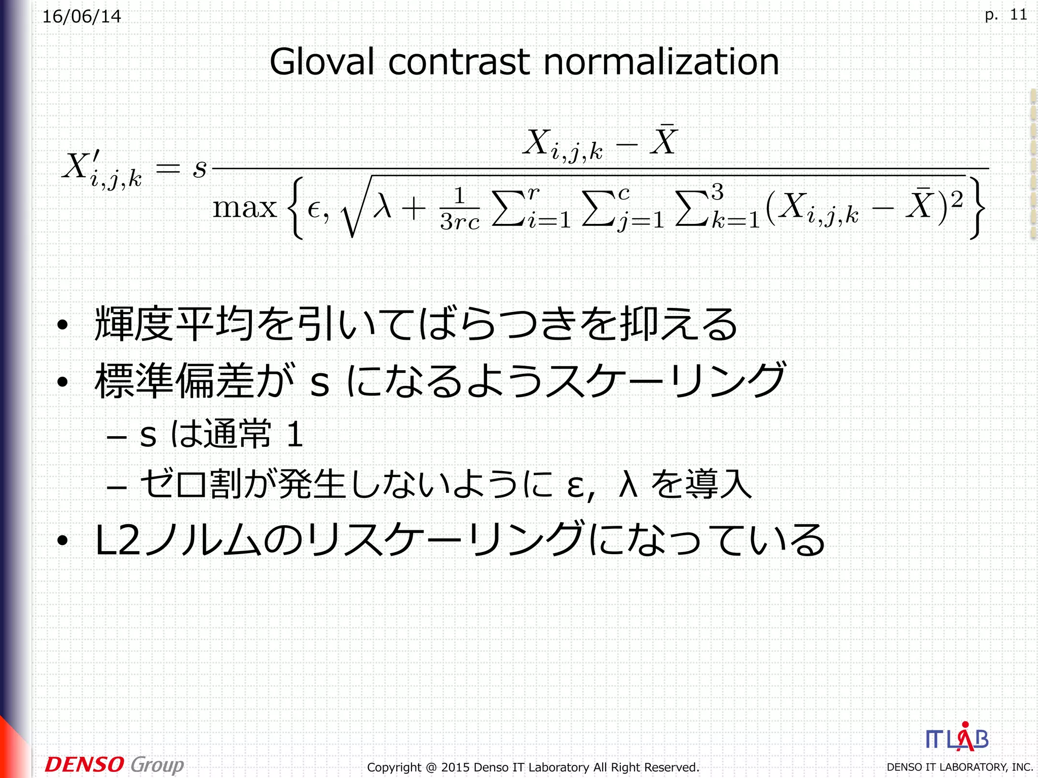 16/06/14
DENSO IT LABORATORY, INC.Copyright @ 2015 Denso IT Laboratory All Right Reserved.
p. 11
Gloval contrast normalization
•  輝度平均を引いてばらつきを抑える
•  標準偏差が s になるようスケーリング
–  s は通常 1
–  ゼロ割が発⽣しないように ε，λ を導⼊
•  L2ノルムのリスケーリングになっている
 