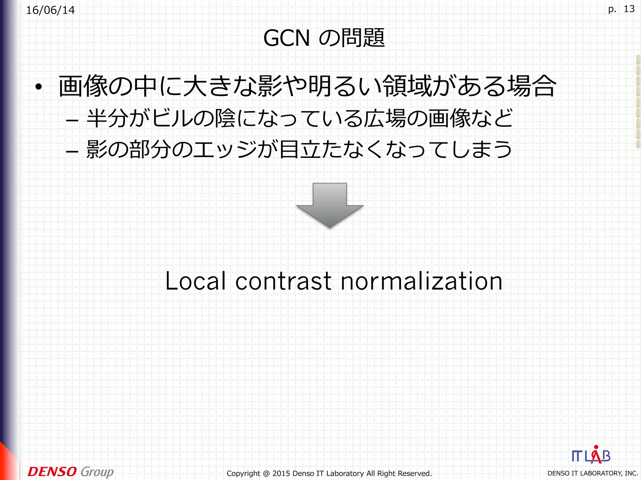 16/06/14
DENSO IT LABORATORY, INC.Copyright @ 2015 Denso IT Laboratory All Right Reserved.
p. 13
GCN の問題
•  画像の中に⼤きな影や明るい領域がある場合
–  半分がビルの陰になっている広場の画像など
–  影の部分のエッジが⽬⽴たなくなってしまう
Local contrast normalization
 
