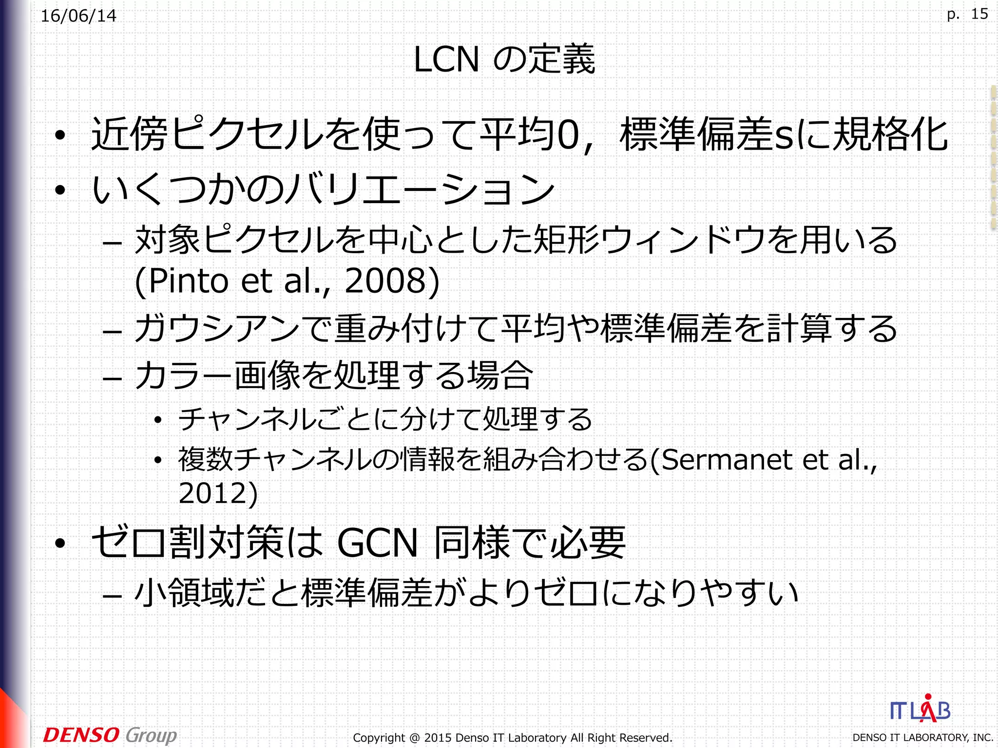 16/06/14
DENSO IT LABORATORY, INC.Copyright @ 2015 Denso IT Laboratory All Right Reserved.
p. 15
LCN の定義
•  近傍ピクセルを使って平均0，標準偏差sに規格化
•  いくつかのバリエーション
–  対象ピクセルを中⼼とした矩形ウィンドウを⽤いる
(Pinto et al., 2008)
–  ガウシアンで重み付けて平均や標準偏差を計算する
–  カラー画像を処理する場合
•  チャンネルごとに分けて処理する
•  複数チャンネルの情報を組み合わせる(Sermanet et al.,
2012)
•  ゼロ割対策は GCN 同様で必要
–  ⼩領域だと標準偏差がよりゼロになりやすい
 