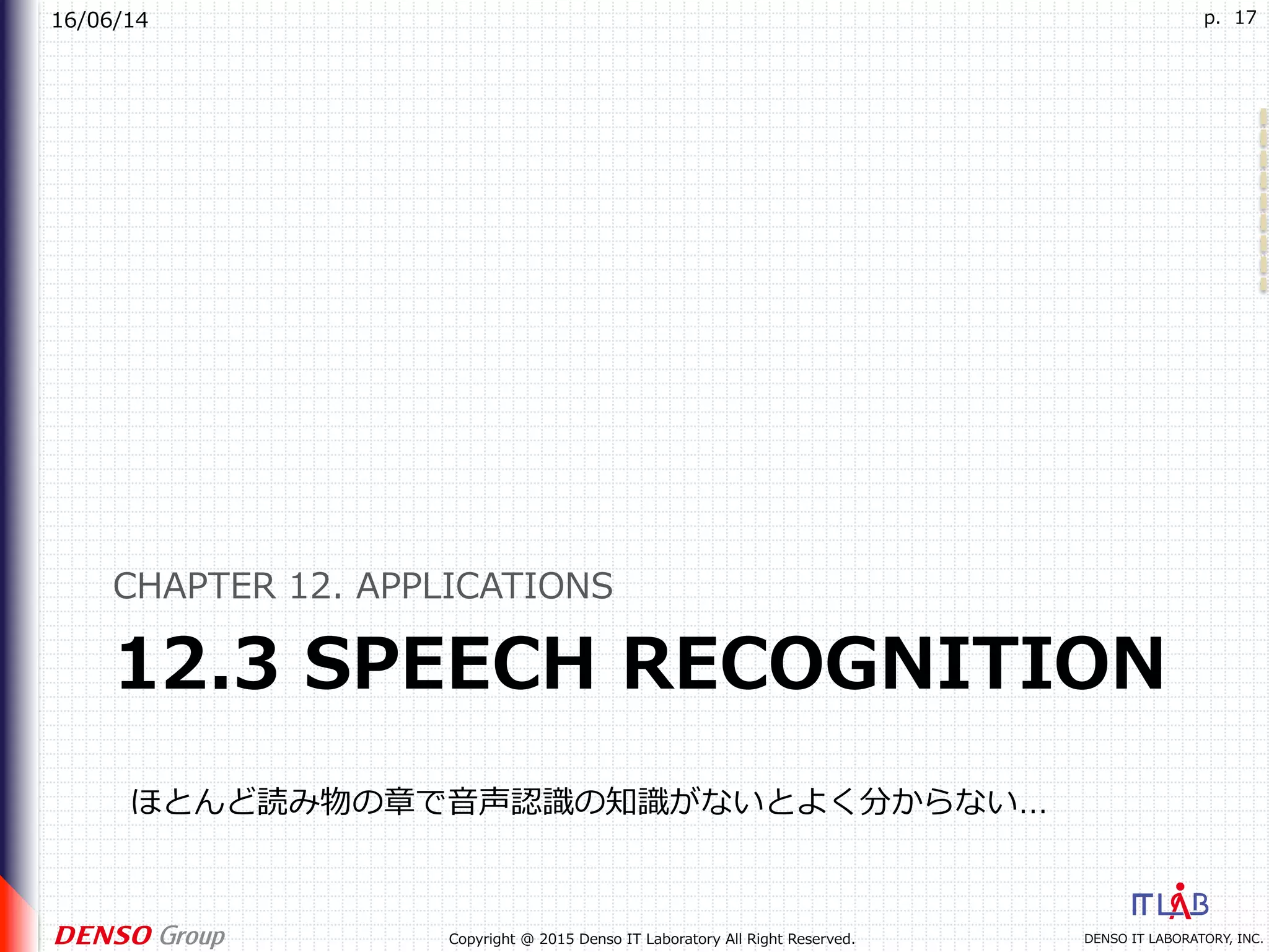 16/06/14
DENSO IT LABORATORY, INC.Copyright @ 2015 Denso IT Laboratory All Right Reserved.
p. 17
12.3 SPEECH RECOGNITION
CHAPTER 12. APPLICATIONS
ほとんど読み物の章で⾳声認識の知識がないとよく分からない…
 
