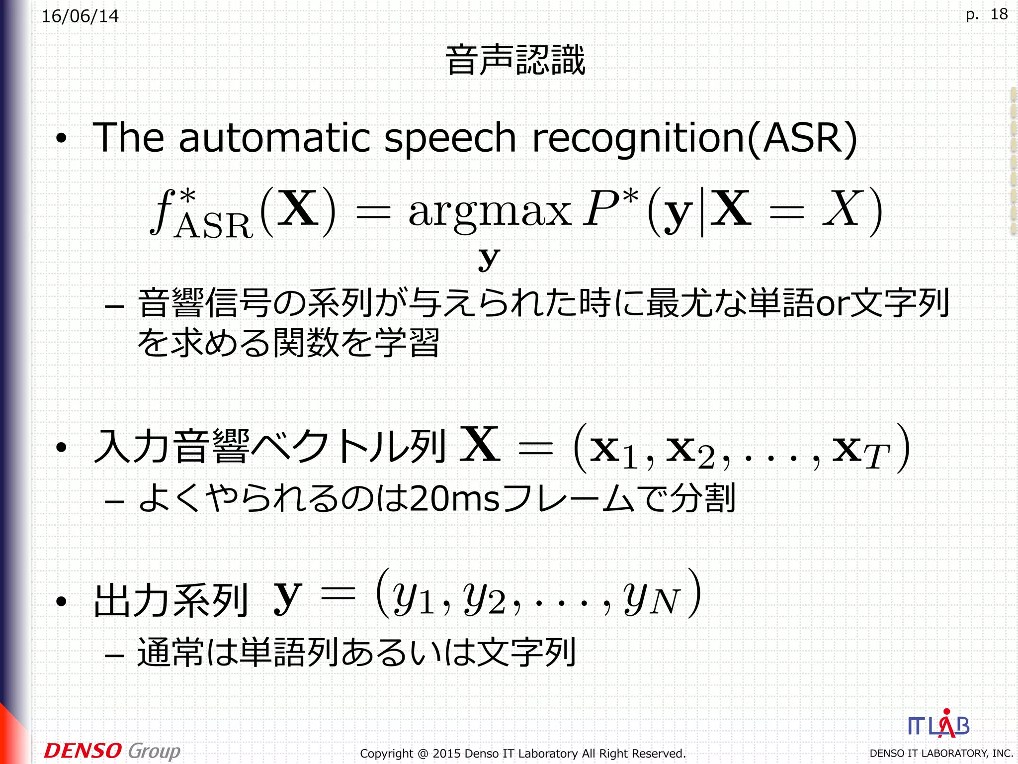 16/06/14
DENSO IT LABORATORY, INC.Copyright @ 2015 Denso IT Laboratory All Right Reserved.
p. 18
⾳声認識
•  The automatic speech recognition(ASR)
–  ⾳響信号の系列が与えられた時に最尤な単語or⽂字列
を求める関数を学習
•  ⼊⼒⾳響ベクトル列
–  よくやられるのは20msフレームで分割
•  出⼒系列
–  通常は単語列あるいは⽂字列
 