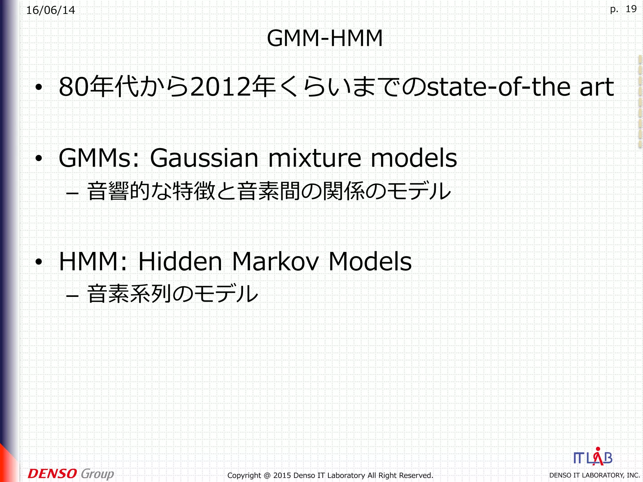 16/06/14
DENSO IT LABORATORY, INC.Copyright @ 2015 Denso IT Laboratory All Right Reserved.
p. 19
GMM-HMM
•  80年代から2012年くらいまでのstate-of-the art
•  GMMs: Gaussian mixture models
–  ⾳響的な特徴と⾳素間の関係のモデル
•  HMM: Hidden Markov Models
–  ⾳素系列のモデル
 