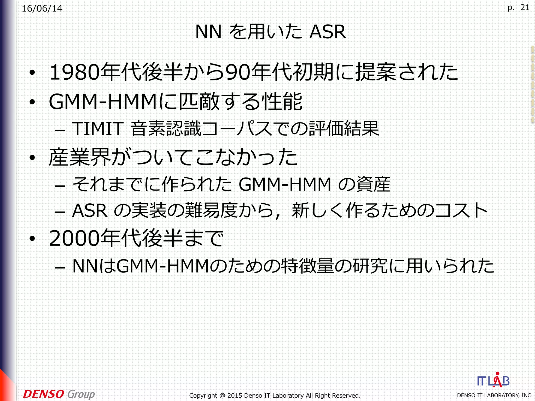 16/06/14
DENSO IT LABORATORY, INC.Copyright @ 2015 Denso IT Laboratory All Right Reserved.
p. 21
NN を⽤いた ASR
•  1980年代後半から90年代初期に提案された
•  GMM-HMMに匹敵する性能
–  TIMIT ⾳素認識コーパスでの評価結果
•  産業界がついてこなかった
–  それまでに作られた GMM-HMM の資産
–  ASR の実装の難易度から，新しく作るためのコスト
•  2000年代後半まで
–  NNはGMM-HMMのための特徴量の研究に⽤いられた
 