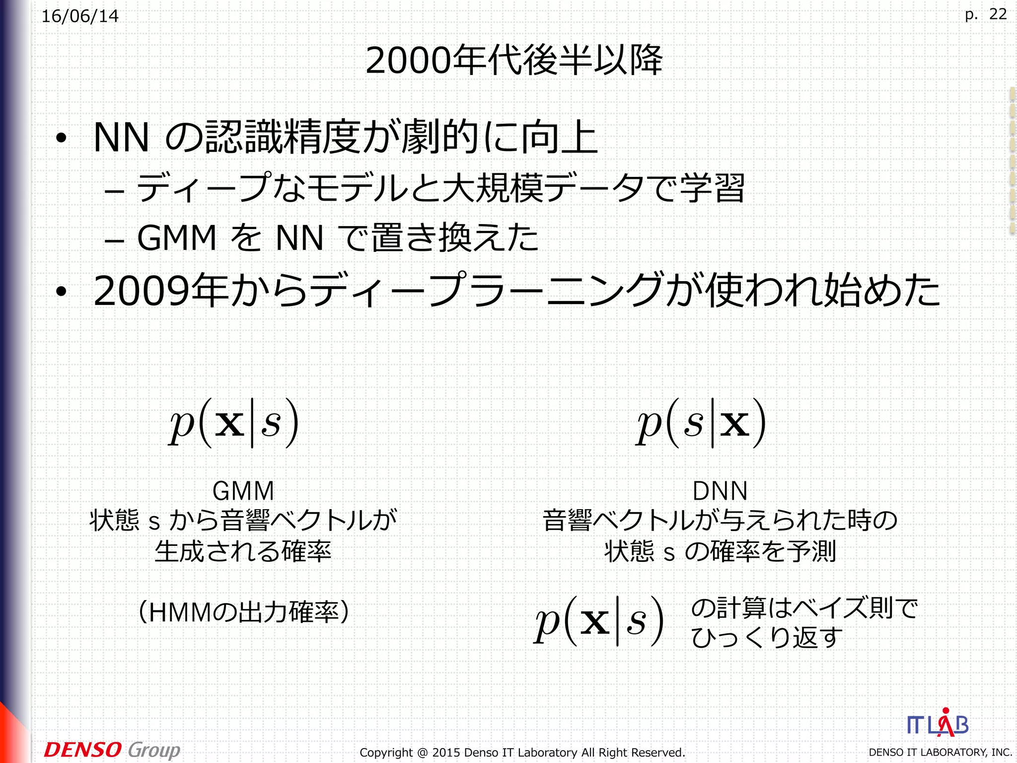 16/06/14
DENSO IT LABORATORY, INC.Copyright @ 2015 Denso IT Laboratory All Right Reserved.
p. 22
2000年代後半以降
•  NN の認識精度が劇的に向上
–  ディープなモデルと⼤規模データで学習
–  GMM を NN で置き換えた
•  2009年からディープラーニングが使われ始めた
GMM
状態 s から⾳響ベクトルが
⽣成される確率
（HMMの出⼒確率）
DNN
⾳響ベクトルが与えられた時の
状態 s の確率を予測
の計算はベイズ則で
ひっくり返す
 