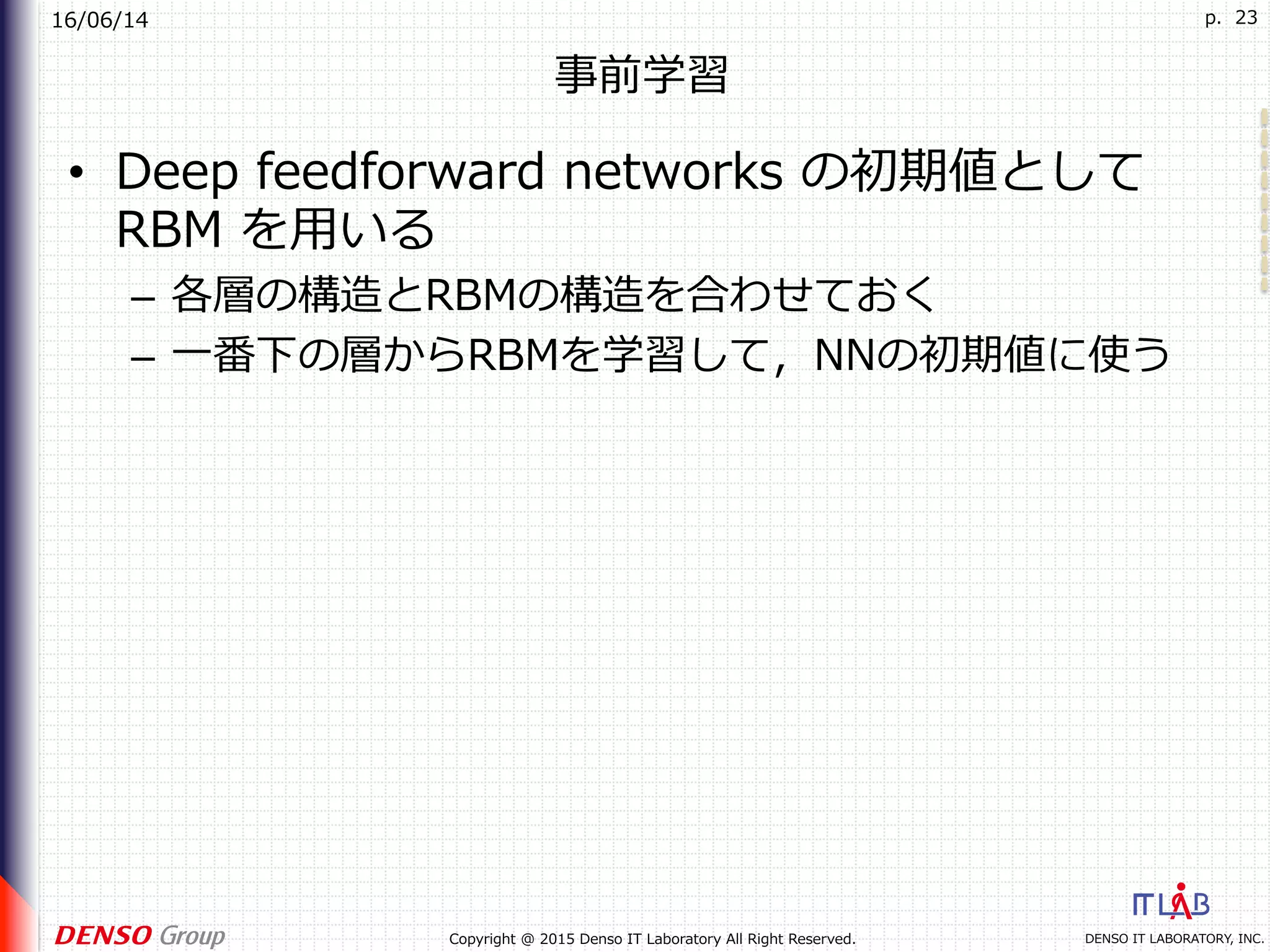 16/06/14
DENSO IT LABORATORY, INC.Copyright @ 2015 Denso IT Laboratory All Right Reserved.
p. 23
事前学習
•  Deep feedforward networks の初期値として
RBM を⽤いる
–  各層の構造とRBMの構造を合わせておく
–  ⼀番下の層からRBMを学習して，NNの初期値に使う
 