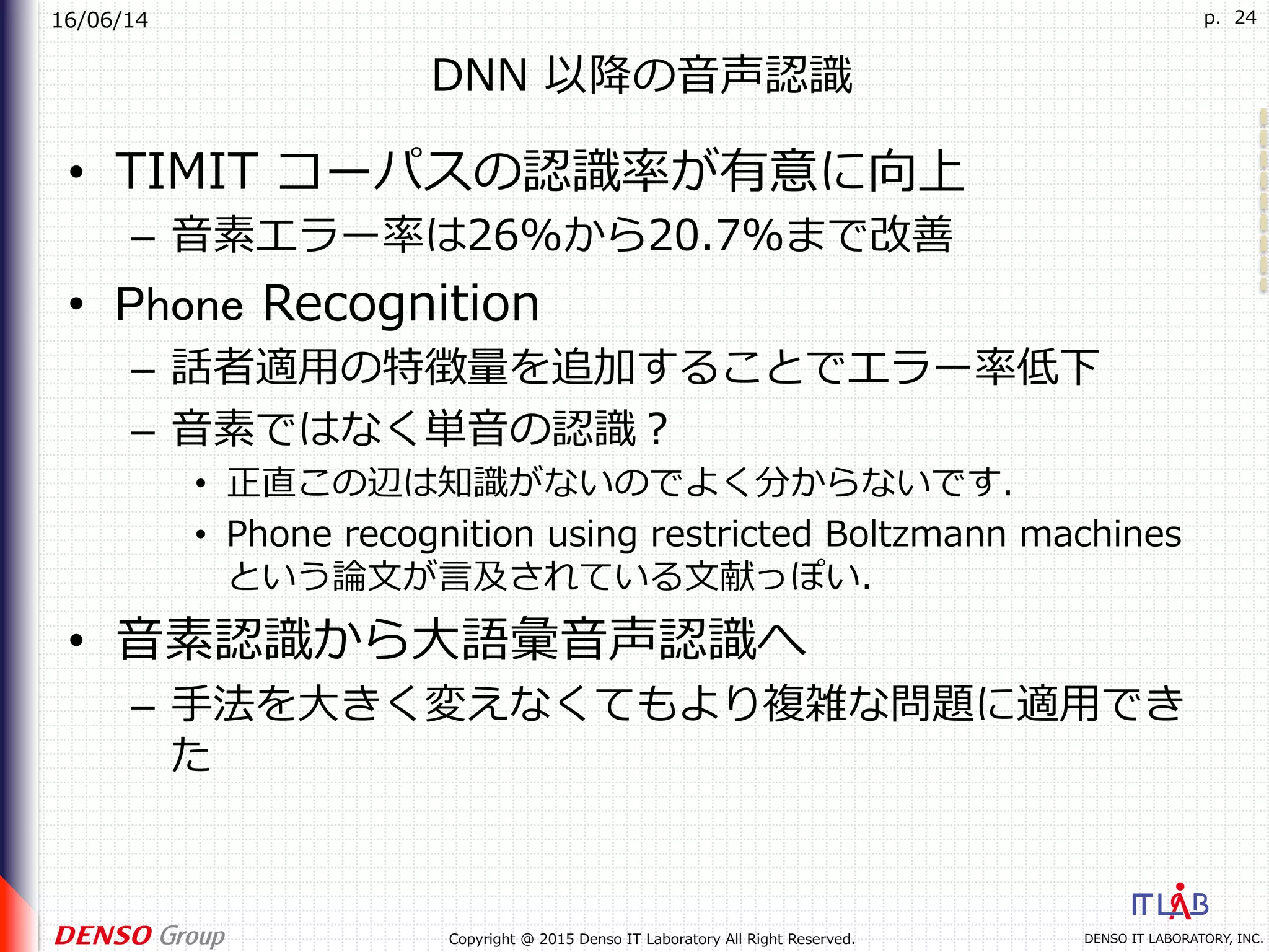 16/06/14
DENSO IT LABORATORY, INC.Copyright @ 2015 Denso IT Laboratory All Right Reserved.
p. 24
DNN 以降の⾳声認識
•  TIMIT コーパスの認識率が有意に向上
–  ⾳素エラー率は26%から20.7%まで改善
•  Phone Recognition
–  話者適⽤の特徴量を追加することでエラー率低下
–  ⾳素ではなく単⾳の認識？
•  正直この辺は知識がないのでよく分からないです．
•  Phone recognition using restricted Boltzmann machines
という論⽂が⾔及されている⽂献っぽい．
•  ⾳素認識から⼤語彙⾳声認識へ
–  ⼿法を⼤きく変えなくてもより複雑な問題に適⽤でき
た
 