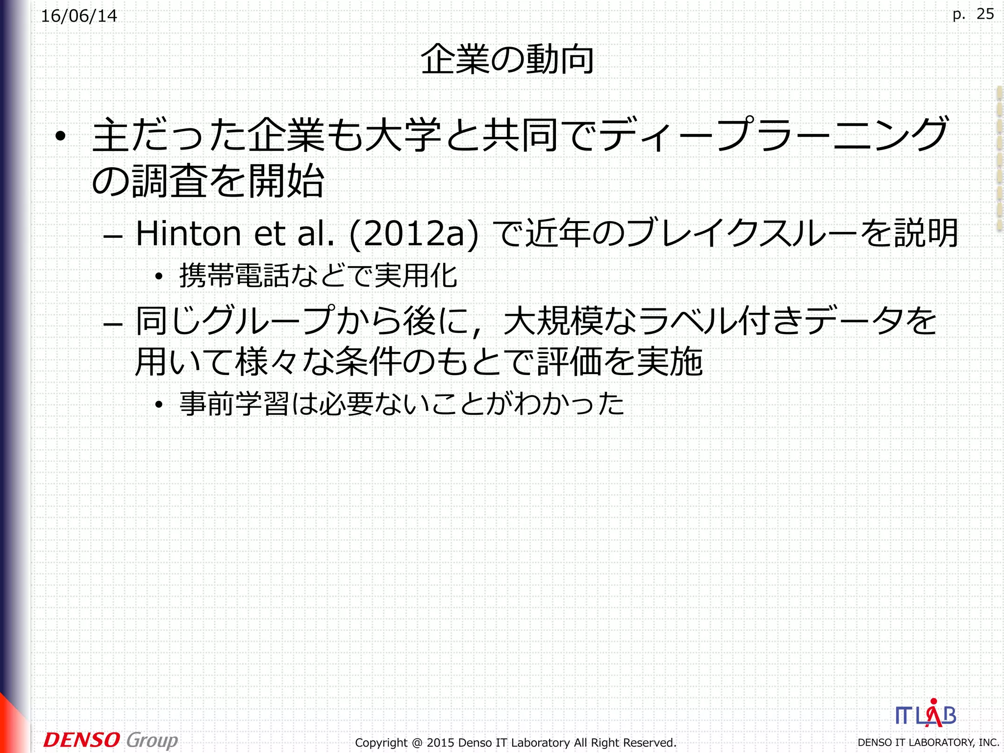 16/06/14
DENSO IT LABORATORY, INC.Copyright @ 2015 Denso IT Laboratory All Right Reserved.
p. 25
企業の動向
•  主だった企業も⼤学と共同でディープラーニング
の調査を開始
–  Hinton et al. (2012a) で近年のブレイクスルーを説明
•  携帯電話などで実⽤化
–  同じグループから後に，⼤規模なラベル付きデータを
⽤いて様々な条件のもとで評価を実施
•  事前学習は必要ないことがわかった
 