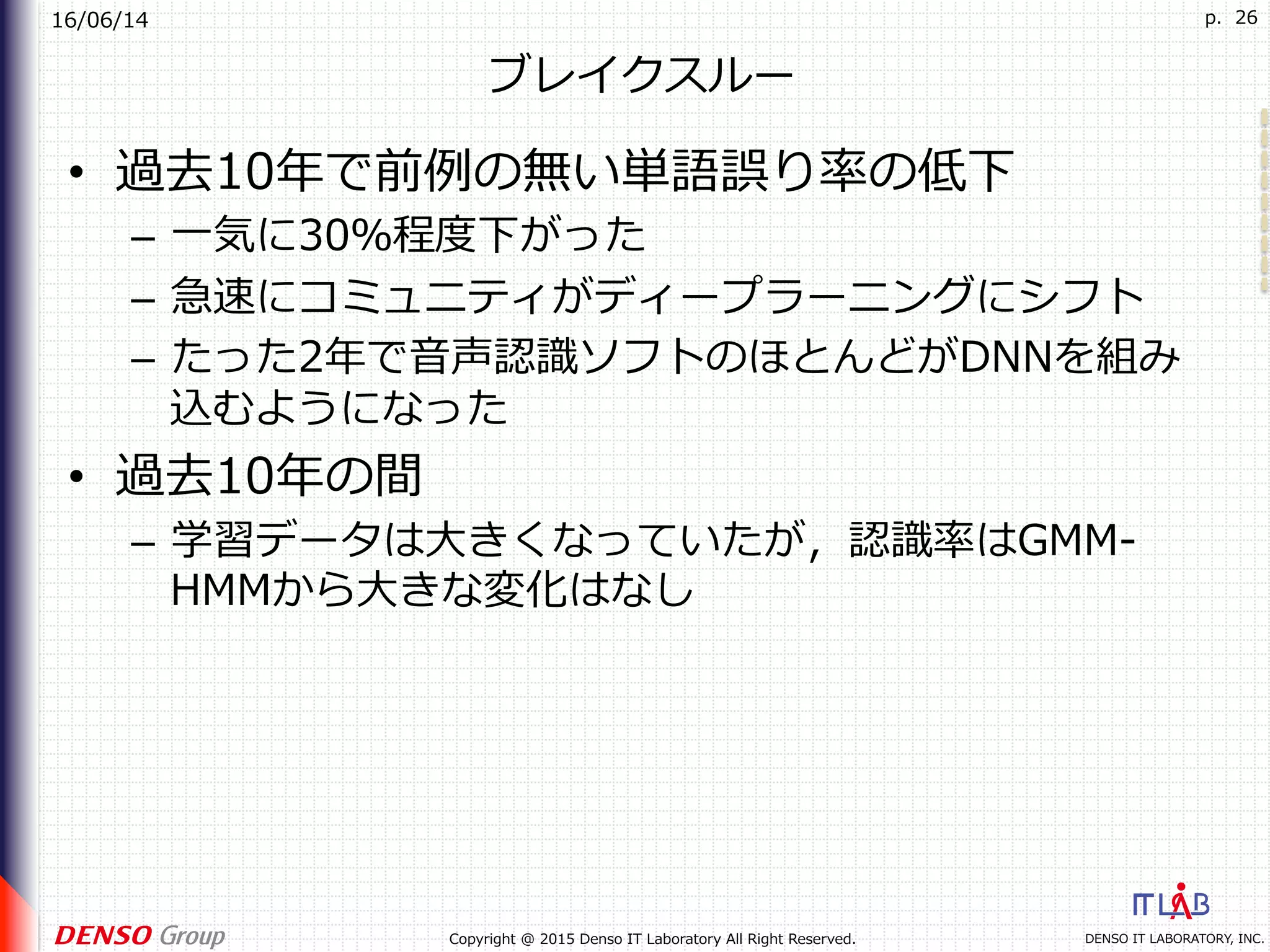 16/06/14
DENSO IT LABORATORY, INC.Copyright @ 2015 Denso IT Laboratory All Right Reserved.
p. 26
ブレイクスルー
•  過去10年で前例の無い単語誤り率の低下
–  ⼀気に30％程度下がった
–  急速にコミュニティがディープラーニングにシフト
–  たった2年で⾳声認識ソフトのほとんどがDNNを組み
込むようになった
•  過去10年の間
–  学習データは⼤きくなっていたが，認識率はGMM-
HMMから⼤きな変化はなし
 