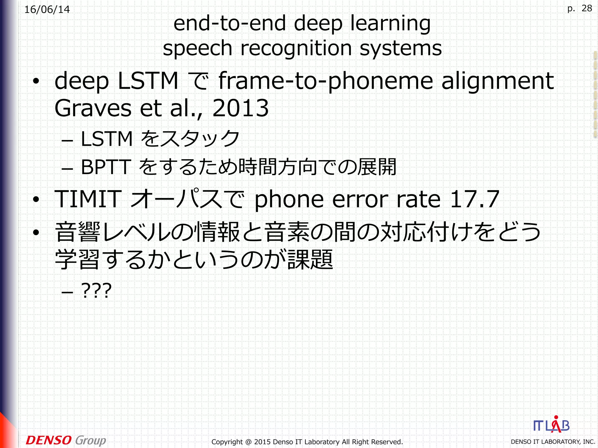16/06/14
DENSO IT LABORATORY, INC.Copyright @ 2015 Denso IT Laboratory All Right Reserved.
p. 28
end-to-end deep learning
speech recognition systems
•  deep LSTM で frame-to-phoneme alignment
Graves et al., 2013
–  LSTM をスタック
–  BPTT をするため時間⽅向での展開
•  TIMIT オーパスで phone error rate 17.7
•  ⾳響レベルの情報と⾳素の間の対応付けをどう
学習するかというのが課題
–  ???
 