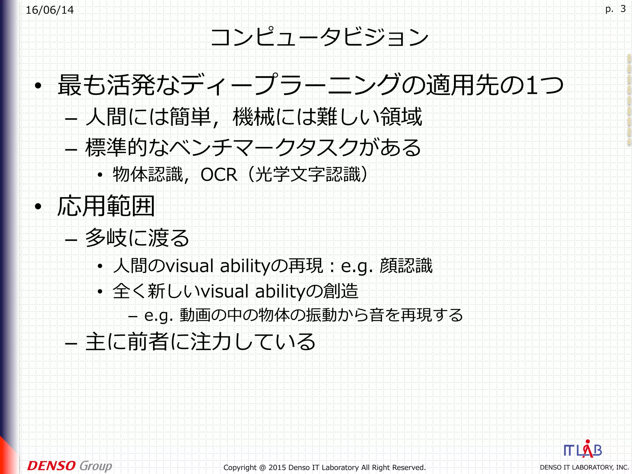 16/06/14
DENSO IT LABORATORY, INC.Copyright @ 2015 Denso IT Laboratory All Right Reserved.
p. 3
コンピュータビジョン
•  最も活発なディープラーニングの適⽤先の1つ
–  ⼈間には簡単，機械には難しい領域
–  標準的なベンチマークタスクがある
•  物体認識，OCR（光学⽂字認識）
•  応⽤範囲
–  多岐に渡る
•  ⼈間のvisual abilityの再現：e.g. 顔認識
•  全く新しいvisual abilityの創造
–  e.g. 動画の中の物体の振動から⾳を再現する
–  主に前者に注⼒している
 