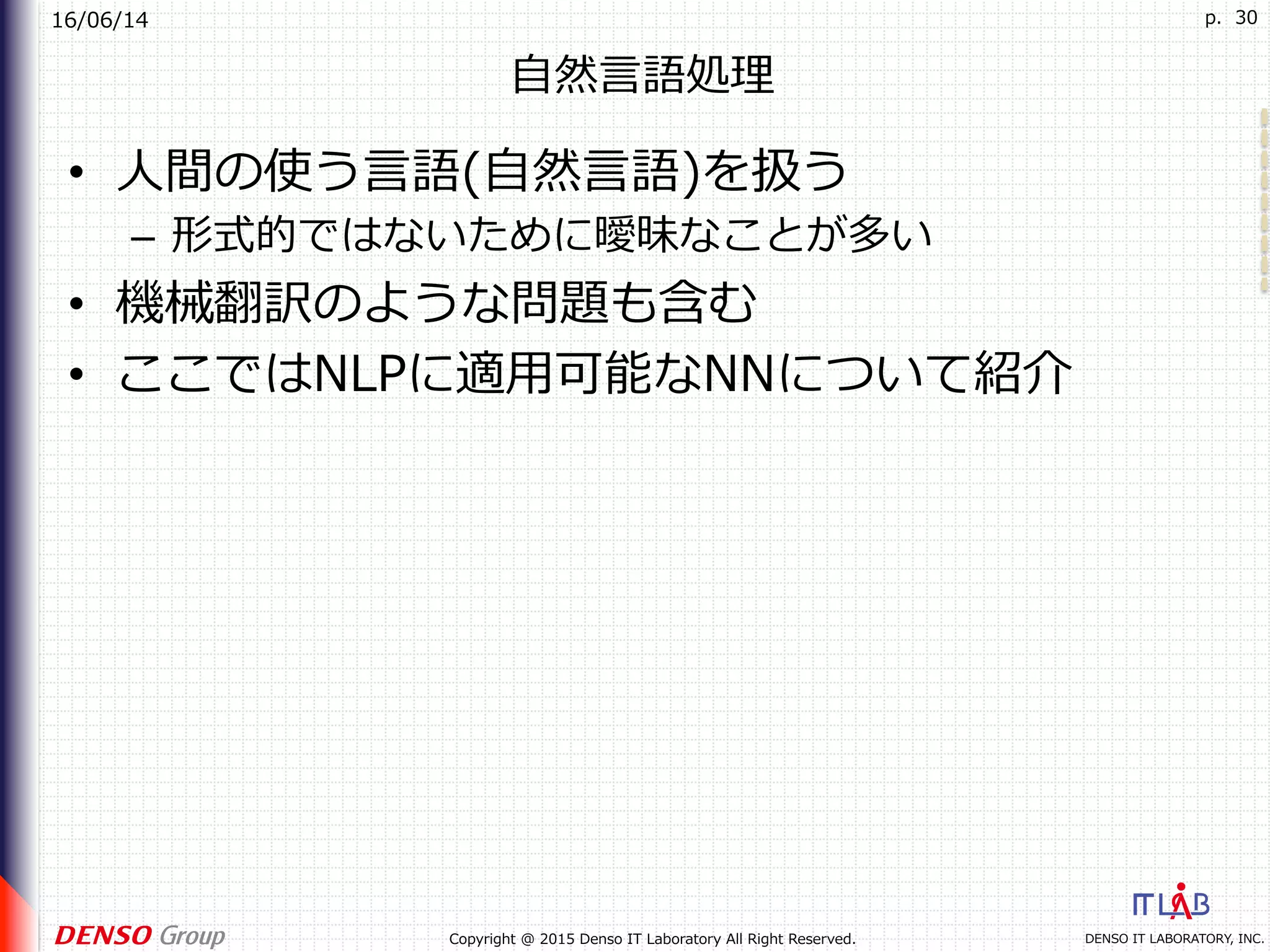 16/06/14
DENSO IT LABORATORY, INC.Copyright @ 2015 Denso IT Laboratory All Right Reserved.
p. 30
⾃然⾔語処理
•  ⼈間の使う⾔語(⾃然⾔語)を扱う
–  形式的ではないために曖昧なことが多い
•  機械翻訳のような問題も含む
•  ここではNLPに適⽤可能なNNについて紹介
 