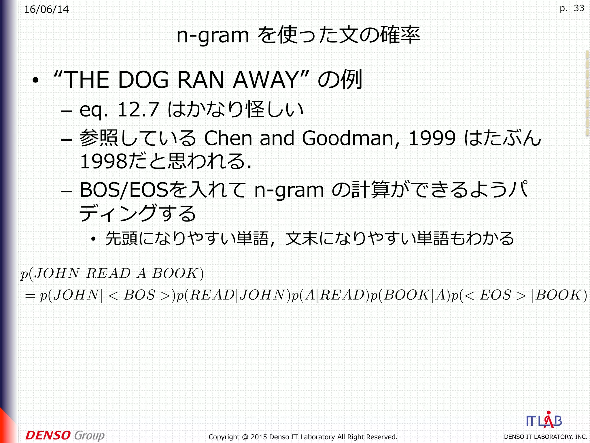 16/06/14
DENSO IT LABORATORY, INC.Copyright @ 2015 Denso IT Laboratory All Right Reserved.
p. 33
n-gram を使った⽂の確率
•  “THE DOG RAN AWAY” の例
–  eq. 12.7 はかなり怪しい
–  参照している Chen and Goodman, 1999 はたぶん
1998だと思われる．
–  BOS/EOSを⼊れて n-gram の計算ができるようパ
ディングする
•  先頭になりやすい単語，⽂末になりやすい単語もわかる
p(JOHN READ A BOOK)
= p(JOHN| < BOS >)p(READ|JOHN)p(A|READ)p(BOOK|A)p(< EOS > |BOOK)
 