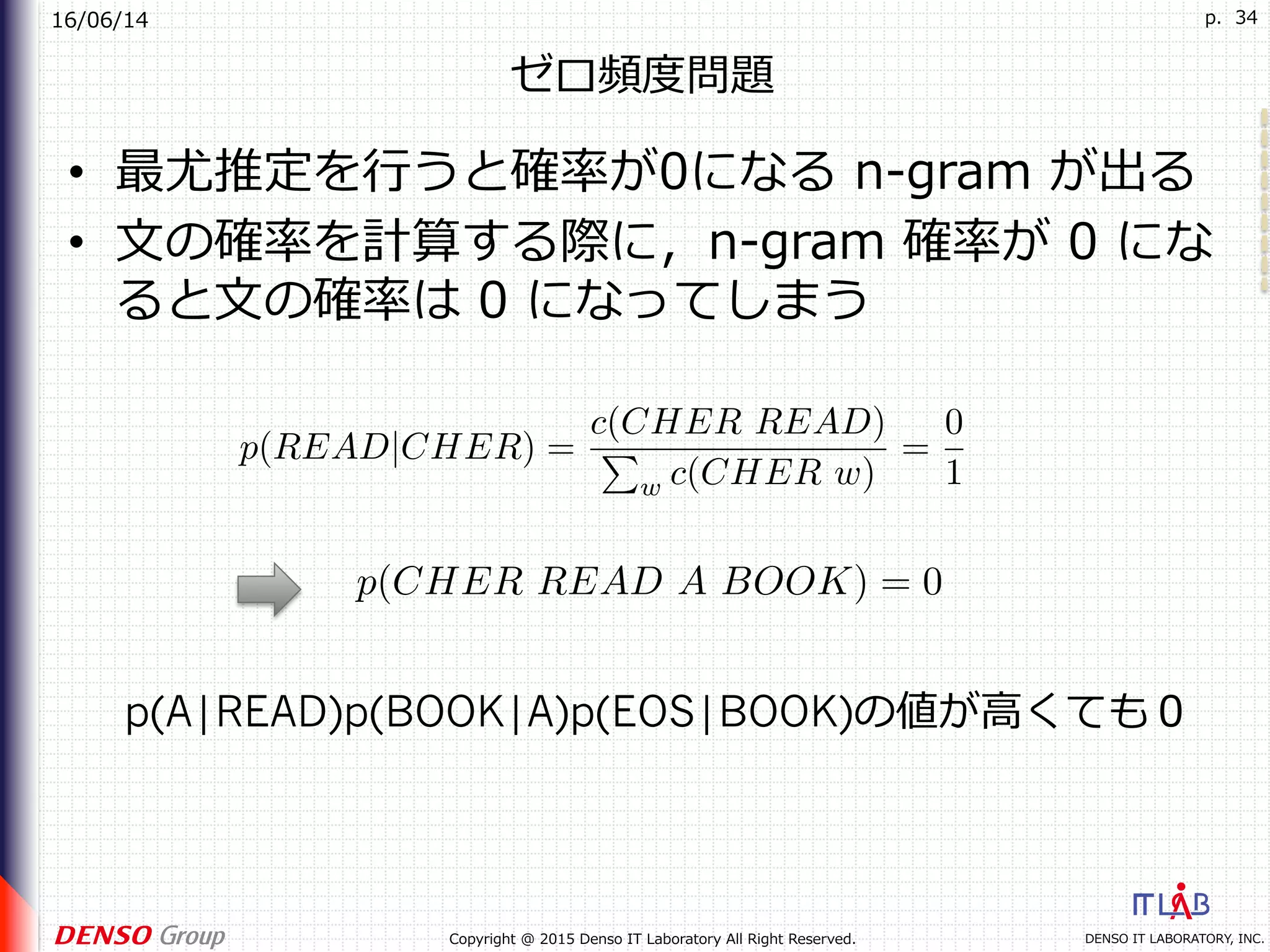 16/06/14
DENSO IT LABORATORY, INC.Copyright @ 2015 Denso IT Laboratory All Right Reserved.
p. 34
ゼロ頻度問題
•  最尤推定を⾏うと確率が0になる n-gram が出る
•  ⽂の確率を計算する際に，n-gram 確率が 0 にな
ると⽂の確率は 0 になってしまう
p(READ|CHER) =
c(CHER READ)
P
w c(CHER w)
=
0
1
p(CHER READ A BOOK) = 0
p(A|READ)p(BOOK|A)p(EOS|BOOK)の値が⾼くても０
 