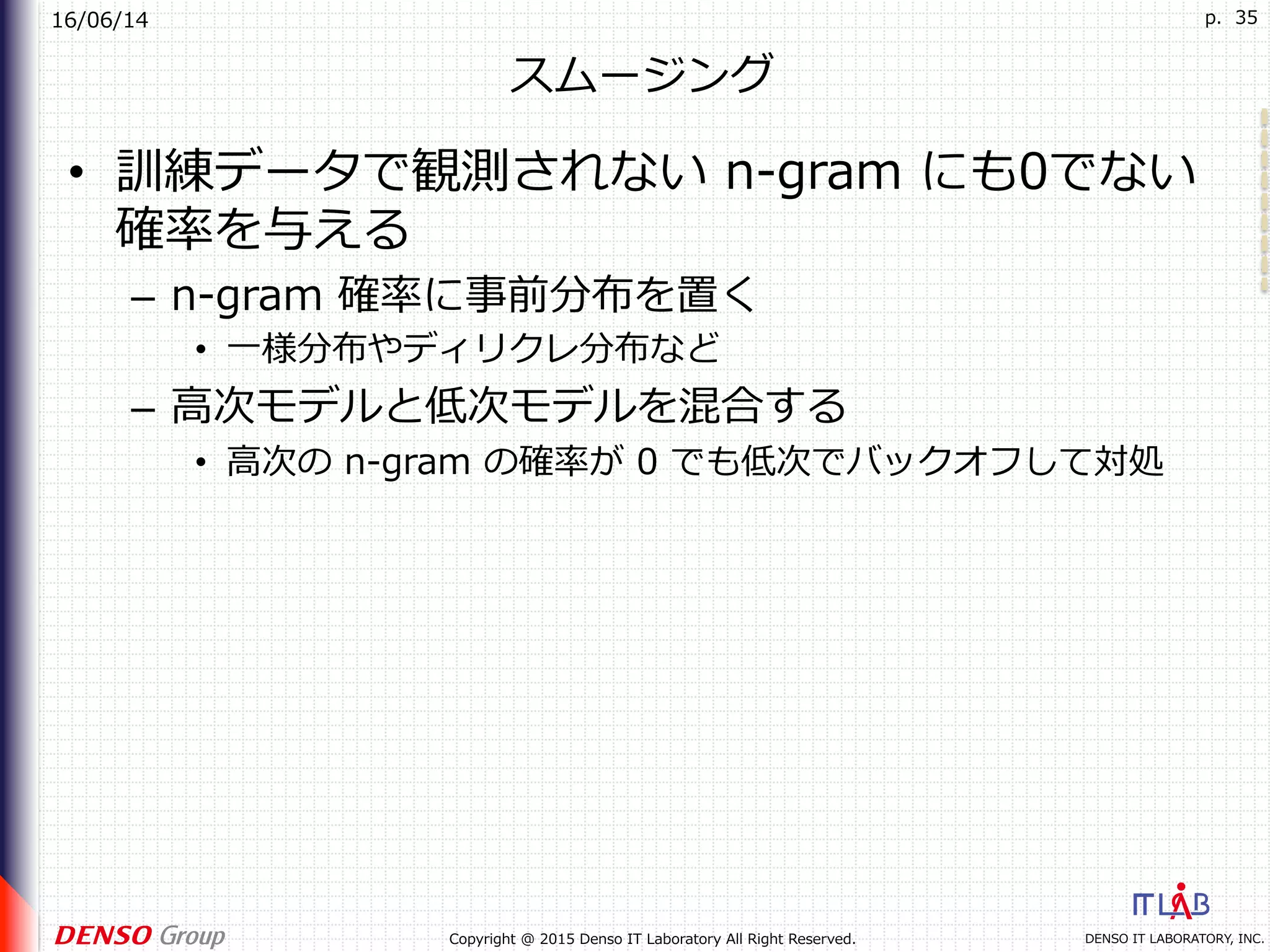 16/06/14
DENSO IT LABORATORY, INC.Copyright @ 2015 Denso IT Laboratory All Right Reserved.
p. 35
スムージング
•  訓練データで観測されない n-gram にも0でない
確率を与える
–  n-gram 確率に事前分布を置く
•  ⼀様分布やディリクレ分布など
–  ⾼次モデルと低次モデルを混合する
•  ⾼次の n-gram の確率が 0 でも低次でバックオフして対処
 