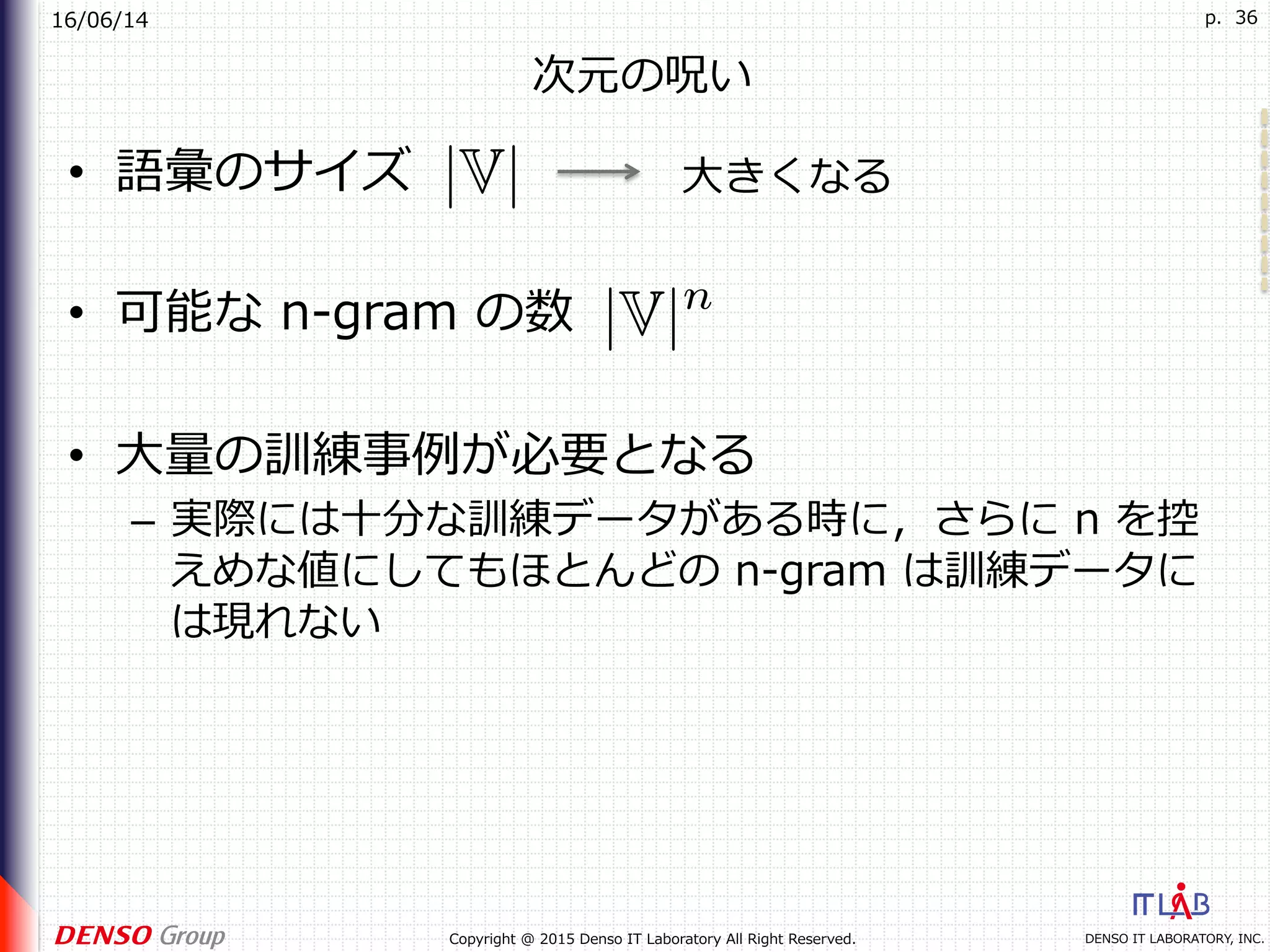 16/06/14
DENSO IT LABORATORY, INC.Copyright @ 2015 Denso IT Laboratory All Right Reserved.
p. 36
次元の呪い
•  語彙のサイズ
•  可能な n-gram の数
•  ⼤量の訓練事例が必要となる
–  実際には⼗分な訓練データがある時に，さらに n を控
えめな値にしてもほとんどの n-gram は訓練データに
は現れない
⼤きくなる
 