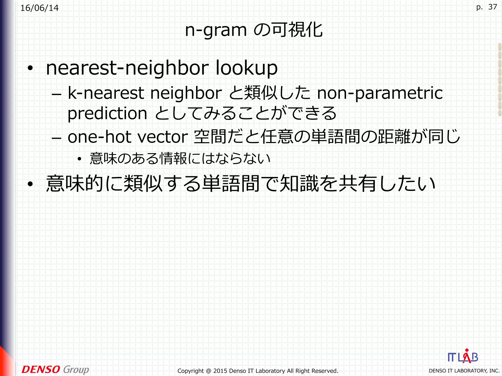 16/06/14
DENSO IT LABORATORY, INC.Copyright @ 2015 Denso IT Laboratory All Right Reserved.
p. 37
n-gram の可視化
•  nearest-neighbor lookup
–  k-nearest neighbor と類似した non-parametric
prediction としてみることができる
–  one-hot vector 空間だと任意の単語間の距離が同じ
•  意味のある情報にはならない
•  意味的に類似する単語間で知識を共有したい
 