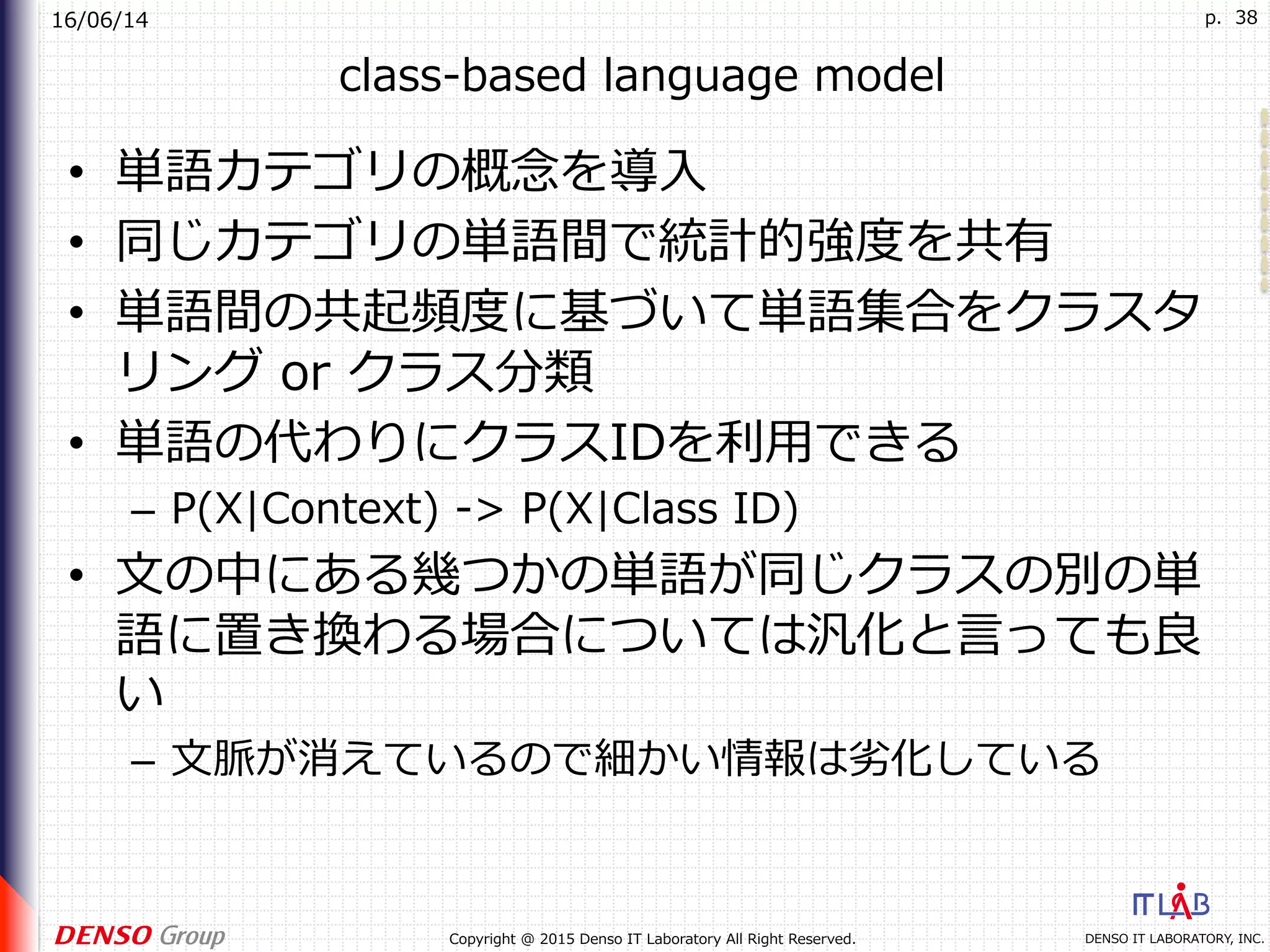 16/06/14
DENSO IT LABORATORY, INC.Copyright @ 2015 Denso IT Laboratory All Right Reserved.
p. 38
class-based language model
•  単語カテゴリの概念を導⼊
•  同じカテゴリの単語間で統計的強度を共有
•  単語間の共起頻度に基づいて単語集合をクラスタ
リング or クラス分類
•  単語の代わりにクラスIDを利⽤できる
–  P(X|Context) -> P(X|Class ID)
•  ⽂の中にある幾つかの単語が同じクラスの別の単
語に置き換わる場合については汎化と⾔っても良
い
–  ⽂脈が消えているので細かい情報は劣化している
 