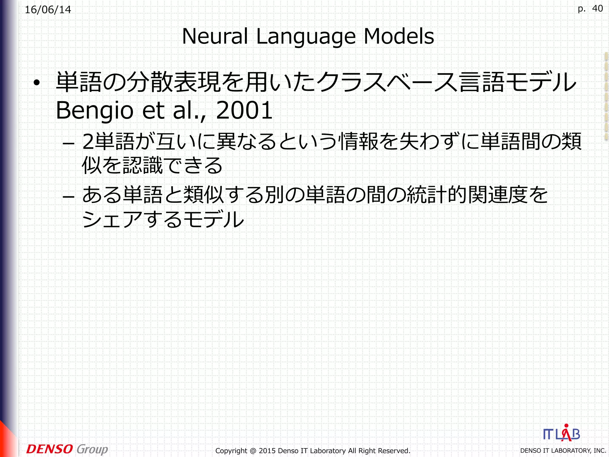 16/06/14
DENSO IT LABORATORY, INC.Copyright @ 2015 Denso IT Laboratory All Right Reserved.
p. 40
Neural Language Models
•  単語の分散表現を⽤いたクラスベース⾔語モデル
Bengio et al., 2001
–  2単語が互いに異なるという情報を失わずに単語間の類
似を認識できる
–  ある単語と類似する別の単語の間の統計的関連度を
シェアするモデル
 