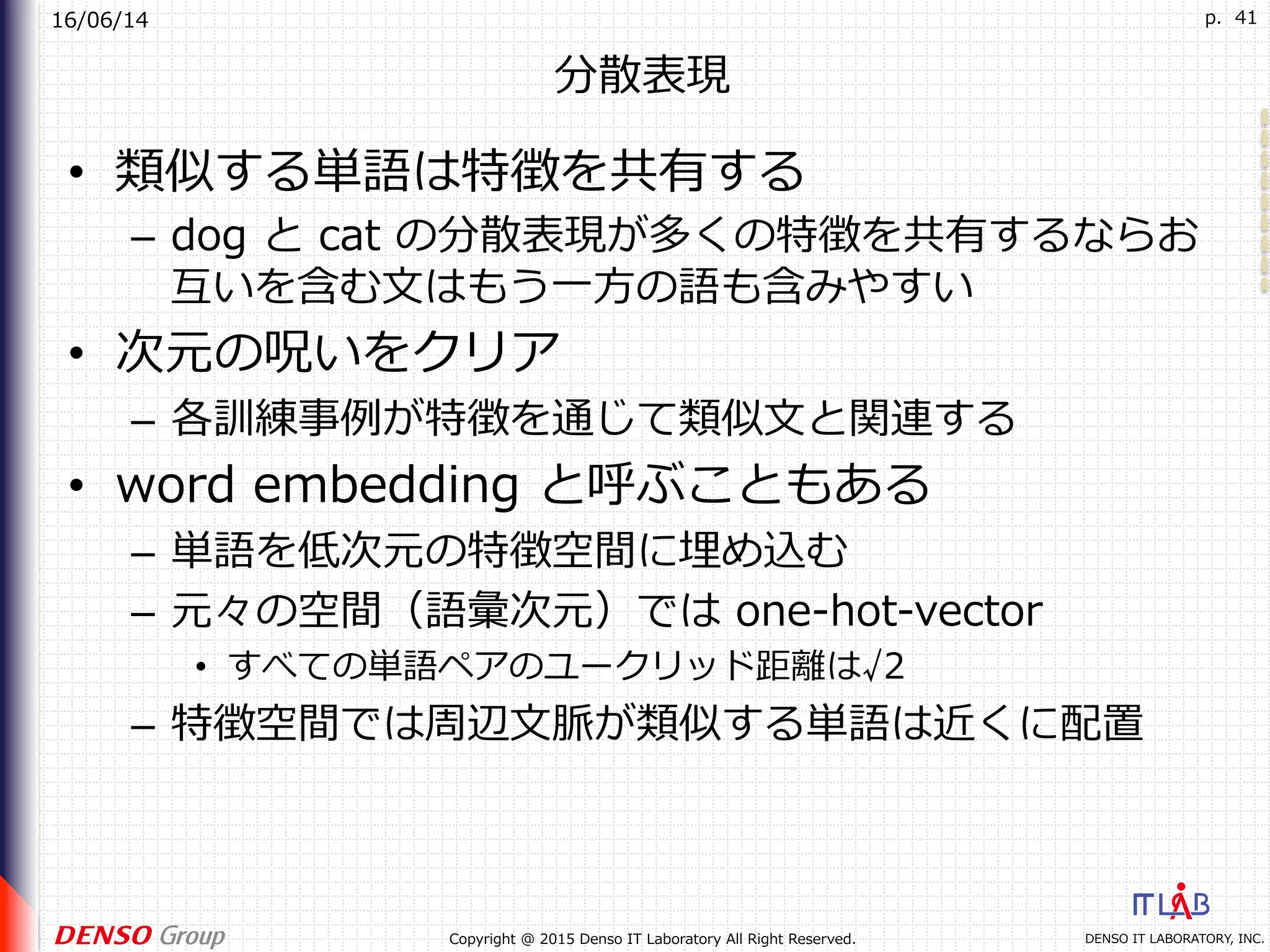 16/06/14
DENSO IT LABORATORY, INC.Copyright @ 2015 Denso IT Laboratory All Right Reserved.
p. 41
分散表現
•  類似する単語は特徴を共有する
–  dog と cat の分散表現が多くの特徴を共有するならお
互いを含む⽂はもう⼀⽅の語も含みやすい
•  次元の呪いをクリア
–  各訓練事例が特徴を通じて類似⽂と関連する
•  word embedding と呼ぶこともある
–  単語を低次元の特徴空間に埋め込む
–  元々の空間（語彙次元）では one-hot-vector
•  すべての単語ペアのユークリッド距離は√2
–  特徴空間では周辺⽂脈が類似する単語は近くに配置
 