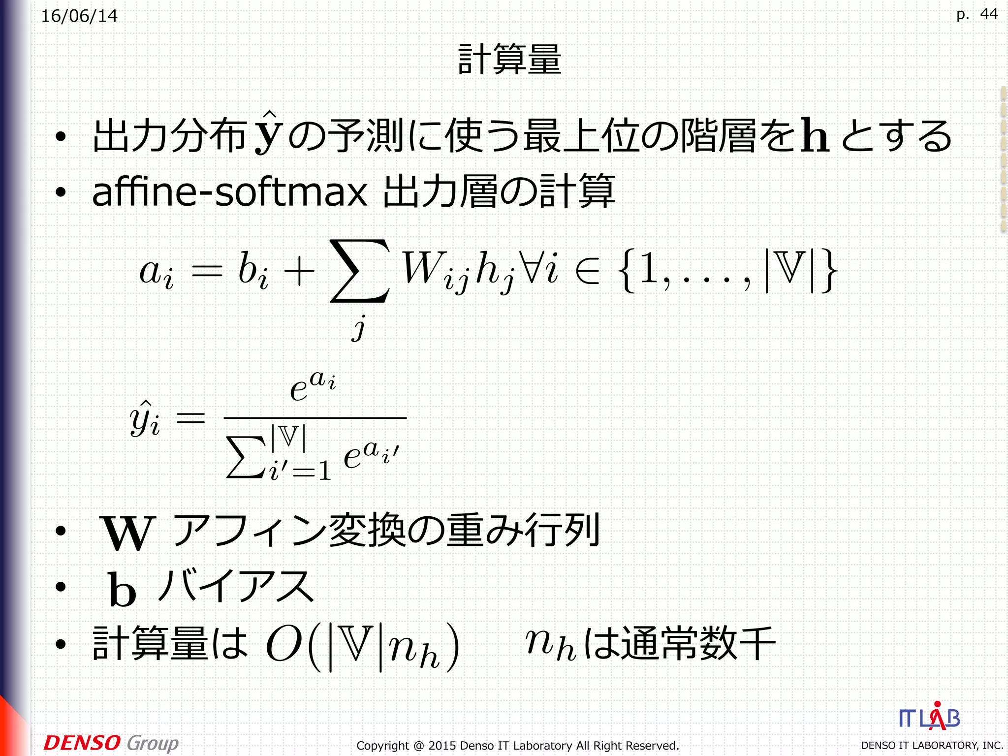 16/06/14
DENSO IT LABORATORY, INC.Copyright @ 2015 Denso IT Laboratory All Right Reserved.
p. 44
計算量
•  出⼒分布 の予測に使う最上位の階層を とする
•  aﬃne-softmax 出⼒層の計算
•  アフィン変換の重み⾏列
•  バイアス
•  計算量は は通常数千
 