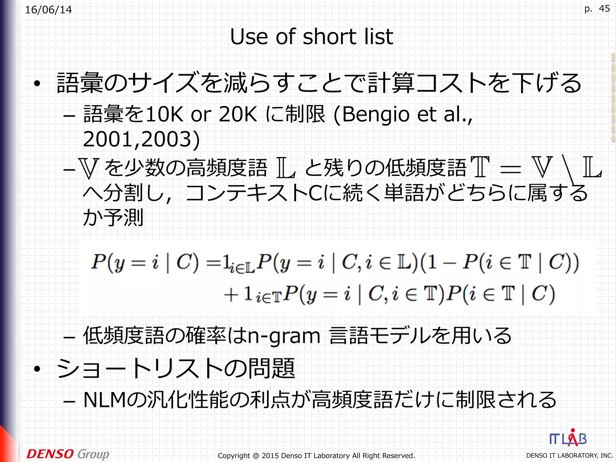 16/06/14
DENSO IT LABORATORY, INC.Copyright @ 2015 Denso IT Laboratory All Right Reserved.
p. 45
Use of short list
•  語彙のサイズを減らすことで計算コストを下げる
–  語彙を10K or 20K に制限 (Bengio et al.,
2001,2003)
–  を少数の⾼頻度語 と残りの低頻度語
へ分割し，コンテキストCに続く単語がどちらに属する
か予測
–  低頻度語の確率はn-gram ⾔語モデルを⽤いる
•  ショートリストの問題
–  NLMの汎化性能の利点が⾼頻度語だけに制限される
 