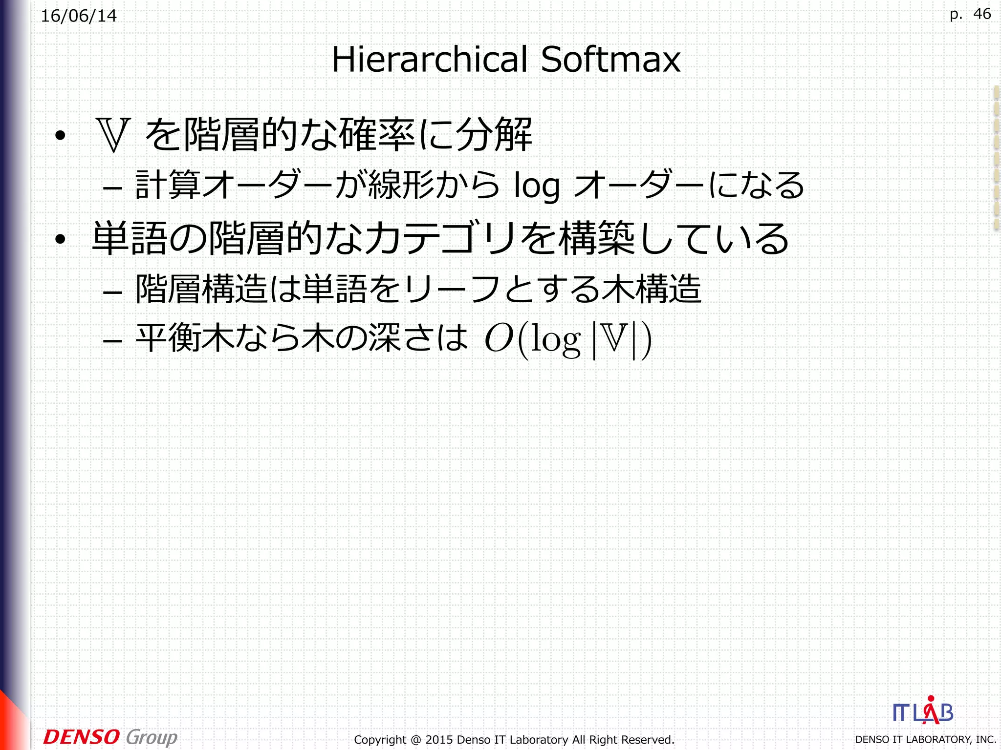 16/06/14
DENSO IT LABORATORY, INC.Copyright @ 2015 Denso IT Laboratory All Right Reserved.
p. 46
Hierarchical Softmax
•  を階層的な確率に分解
–  計算オーダーが線形から log オーダーになる
•  単語の階層的なカテゴリを構築している
–  階層構造は単語をリーフとする⽊構造
–  平衡⽊なら⽊の深さは
 