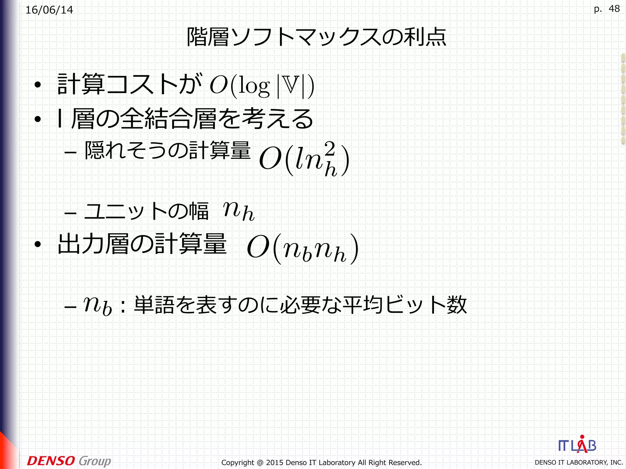 16/06/14
DENSO IT LABORATORY, INC.Copyright @ 2015 Denso IT Laboratory All Right Reserved.
p. 48
階層ソフトマックスの利点
•  計算コストが
•  l 層の全結合層を考える
–  隠れそうの計算量
–  ユニットの幅
•  出⼒層の計算量
–  ：単語を表すのに必要な平均ビット数
 