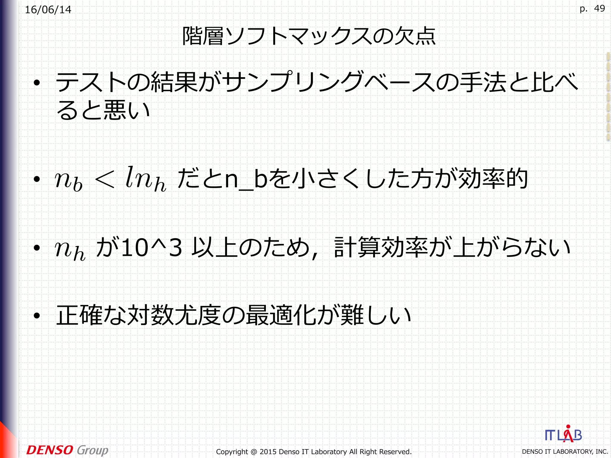 16/06/14
DENSO IT LABORATORY, INC.Copyright @ 2015 Denso IT Laboratory All Right Reserved.
p. 49
階層ソフトマックスの⽋点
•  テストの結果がサンプリングベースの⼿法と⽐べ
ると悪い
•  だとn_bを⼩さくした⽅が効率的
•  が10^3 以上のため，計算効率が上がらない
•  正確な対数尤度の最適化が難しい
 