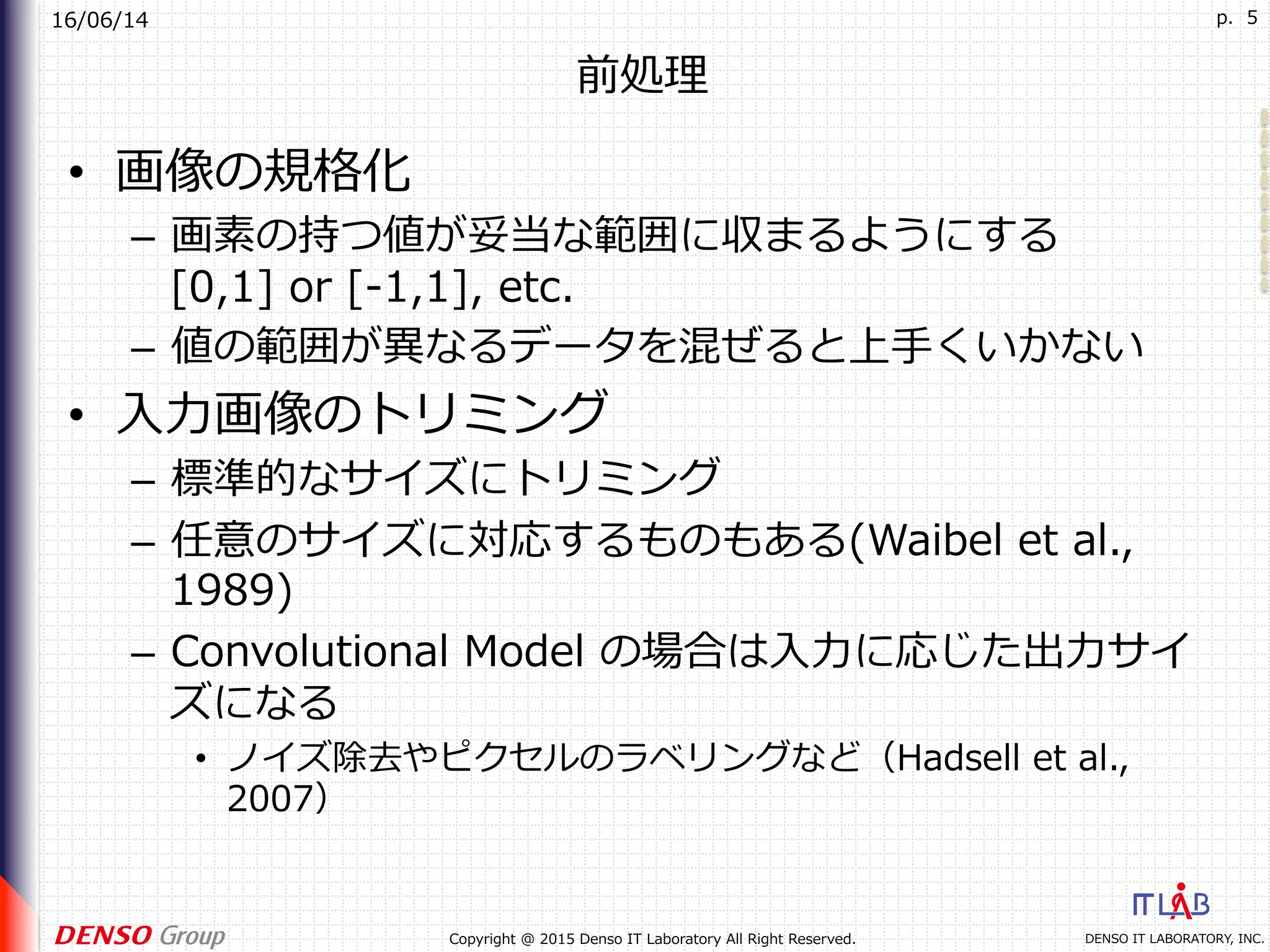 16/06/14
DENSO IT LABORATORY, INC.Copyright @ 2015 Denso IT Laboratory All Right Reserved.
p. 5
前処理
•  画像の規格化
–  画素の持つ値が妥当な範囲に収まるようにする
[0,1] or [-1,1], etc.
–  値の範囲が異なるデータを混ぜると上⼿くいかない
•  ⼊⼒画像のトリミング
–  標準的なサイズにトリミング
–  任意のサイズに対応するものもある(Waibel et al.,
1989)
–  Convolutional Model の場合は⼊⼒に応じた出⼒サイ
ズになる
•  ノイズ除去やピクセルのラベリングなど（Hadsell et al.,
2007）
 