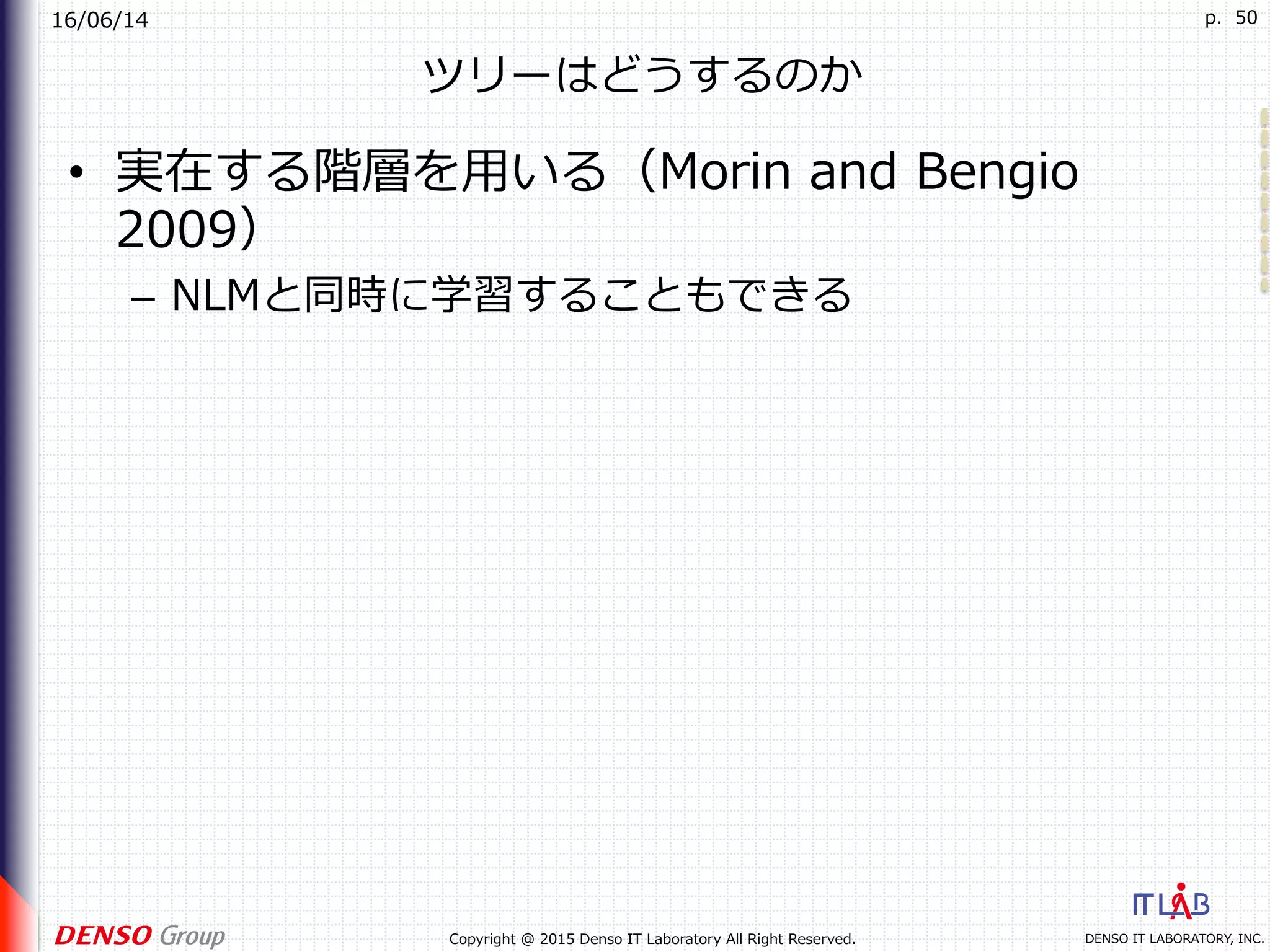 16/06/14
DENSO IT LABORATORY, INC.Copyright @ 2015 Denso IT Laboratory All Right Reserved.
p. 50
ツリーはどうするのか
•  実在する階層を⽤いる（Morin and Bengio
2009）
–  NLMと同時に学習することもできる
 