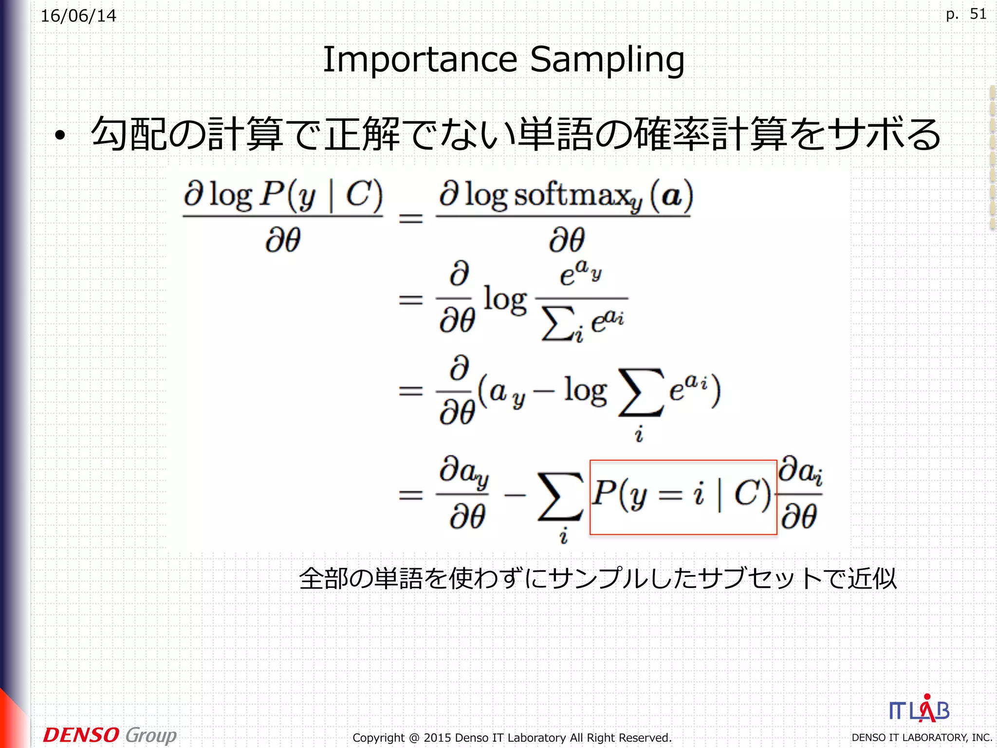 16/06/14
DENSO IT LABORATORY, INC.Copyright @ 2015 Denso IT Laboratory All Right Reserved.
p. 51
Importance Sampling
•  勾配の計算で正解でない単語の確率計算をサボる
全部の単語を使わずにサンプルしたサブセットで近似
 