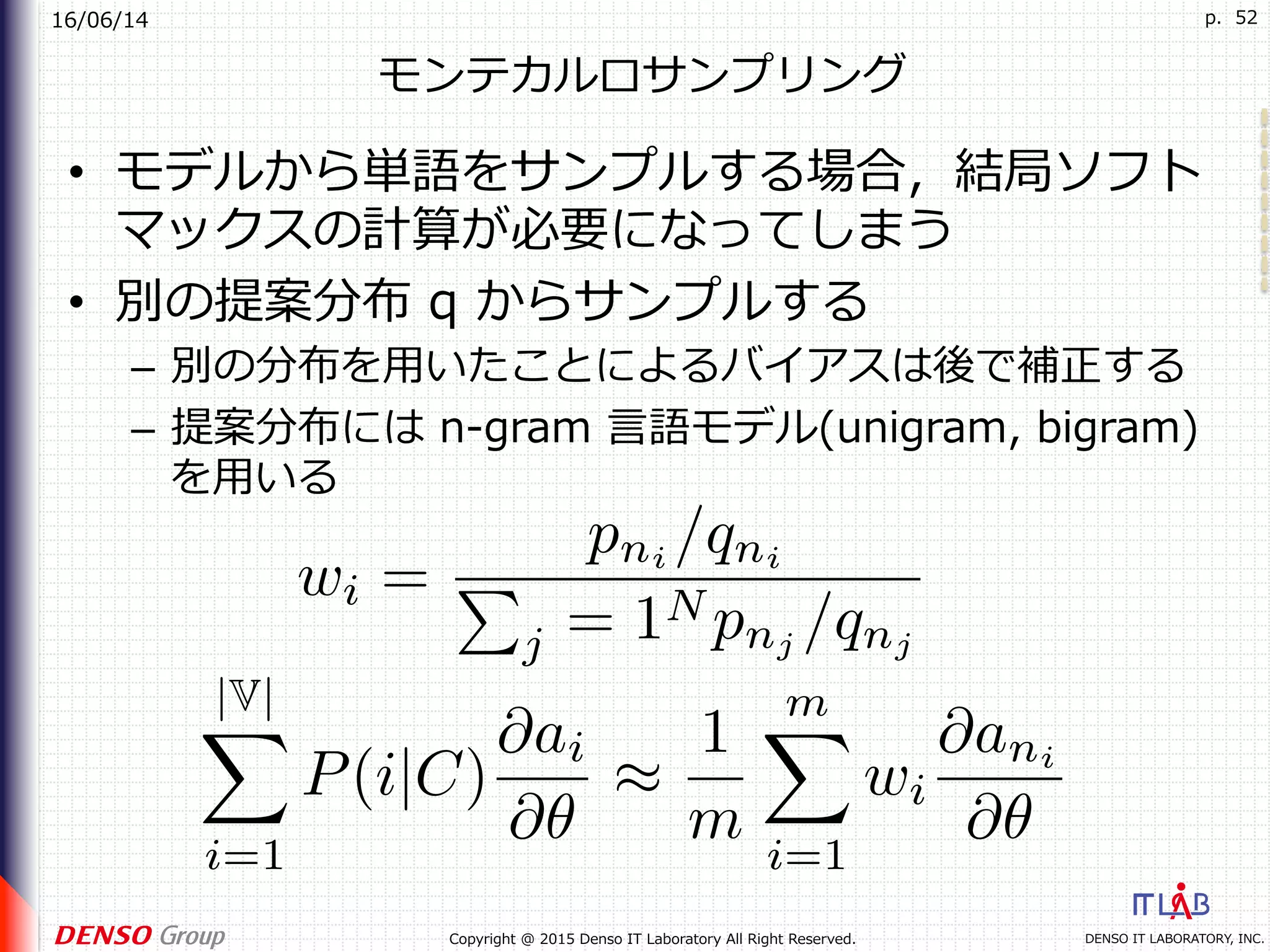 16/06/14
DENSO IT LABORATORY, INC.Copyright @ 2015 Denso IT Laboratory All Right Reserved.
p. 52
モンテカルロサンプリング
•  モデルから単語をサンプルする場合，結局ソフト
マックスの計算が必要になってしまう
•  別の提案分布 q からサンプルする
–  別の分布を⽤いたことによるバイアスは後で補正する
–  提案分布には n-gram ⾔語モデル(unigram, bigram)
を⽤いる
 