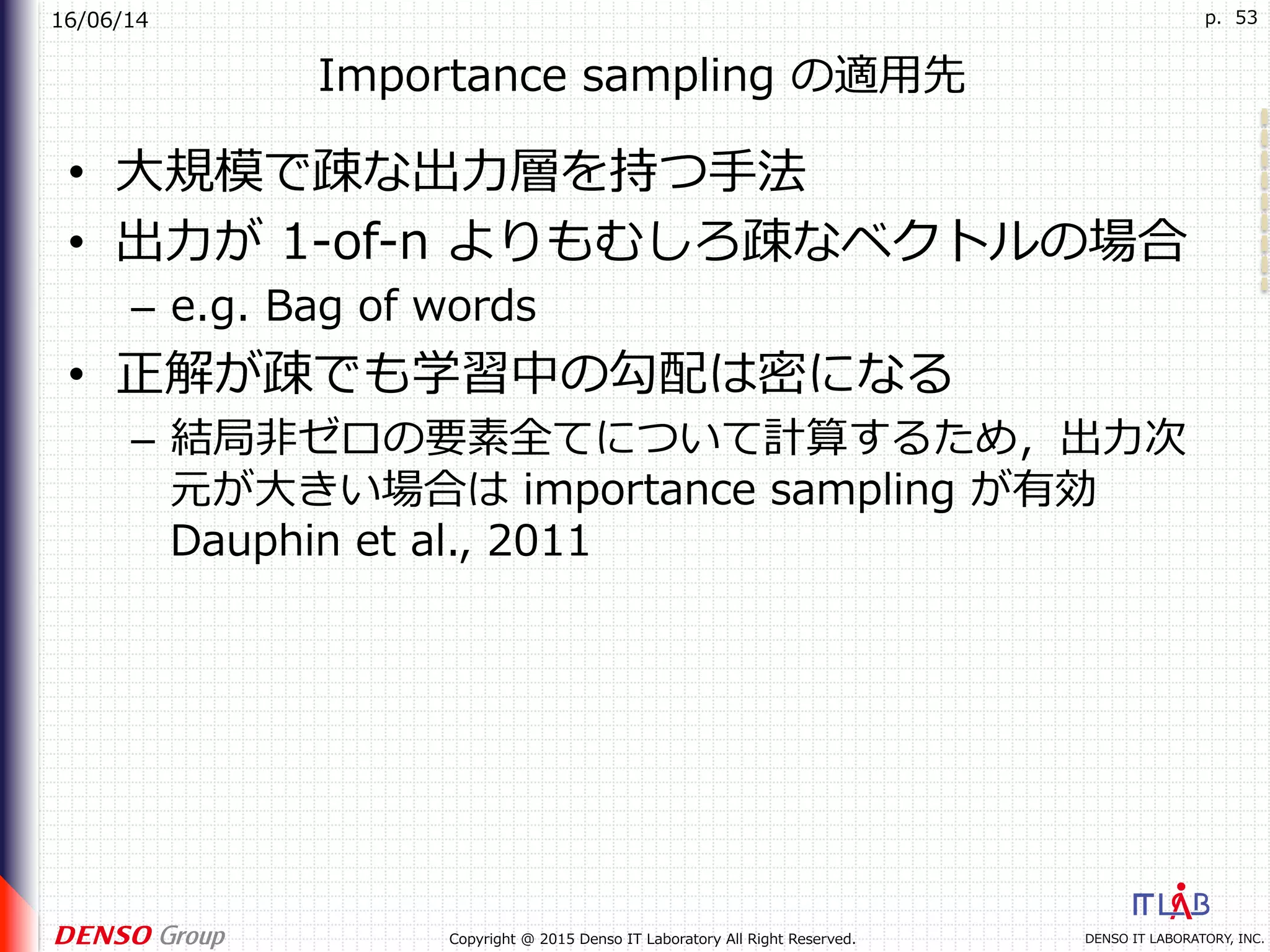 16/06/14
DENSO IT LABORATORY, INC.Copyright @ 2015 Denso IT Laboratory All Right Reserved.
p. 53
Importance sampling の適⽤先
•  ⼤規模で疎な出⼒層を持つ⼿法
•  出⼒が 1-of-n よりもむしろ疎なベクトルの場合
–  e.g. Bag of words
•  正解が疎でも学習中の勾配は密になる
–  結局⾮ゼロの要素全てについて計算するため，出⼒次
元が⼤きい場合は importance sampling が有効
Dauphin et al., 2011
 