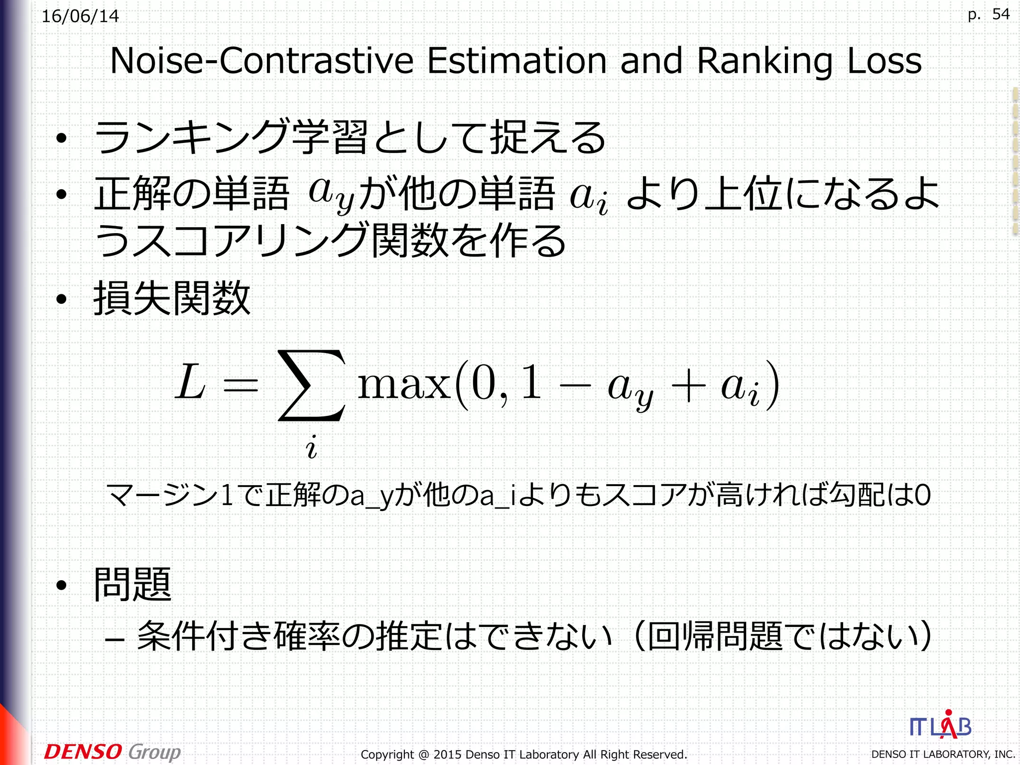 16/06/14
DENSO IT LABORATORY, INC.Copyright @ 2015 Denso IT Laboratory All Right Reserved.
p. 54
Noise-Contrastive Estimation and Ranking Loss
•  ランキング学習として捉える
•  正解の単語 が他の単語 より上位になるよ
うスコアリング関数を作る
•  損失関数
•  問題
–  条件付き確率の推定はできない（回帰問題ではない）
マージン1で正解のa_yが他のa_iよりもスコアが⾼ければ勾配は0
 