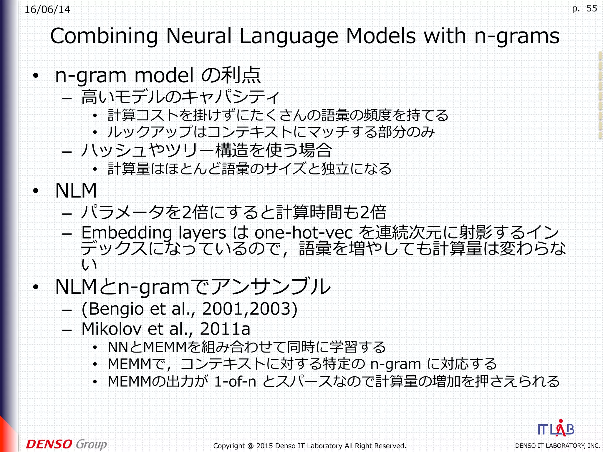 16/06/14
DENSO IT LABORATORY, INC.Copyright @ 2015 Denso IT Laboratory All Right Reserved.
p. 55
Combining Neural Language Models with n-grams
•  n-gram model の利点
–  ⾼いモデルのキャパシティ
•  計算コストを掛けずにたくさんの語彙の頻度を持てる
•  ルックアップはコンテキストにマッチする部分のみ
–  ハッシュやツリー構造を使う場合
•  計算量はほとんど語彙のサイズと独⽴になる
•  NLM
–  パラメータを2倍にすると計算時間も2倍
–  Embedding layers は one-hot-vec を連続次元に射影するイン
デックスになっているので，語彙を増やしても計算量は変わらな
い
•  NLMとn-gramでアンサンブル
–  (Bengio et al., 2001,2003)
–  Mikolov et al., 2011a
•  NNとMEMMを組み合わせて同時に学習する
•  MEMMで，コンテキストに対する特定の n-gram に対応する
•  MEMMの出⼒が 1-of-n とスパースなので計算量の増加を押さえられる
 