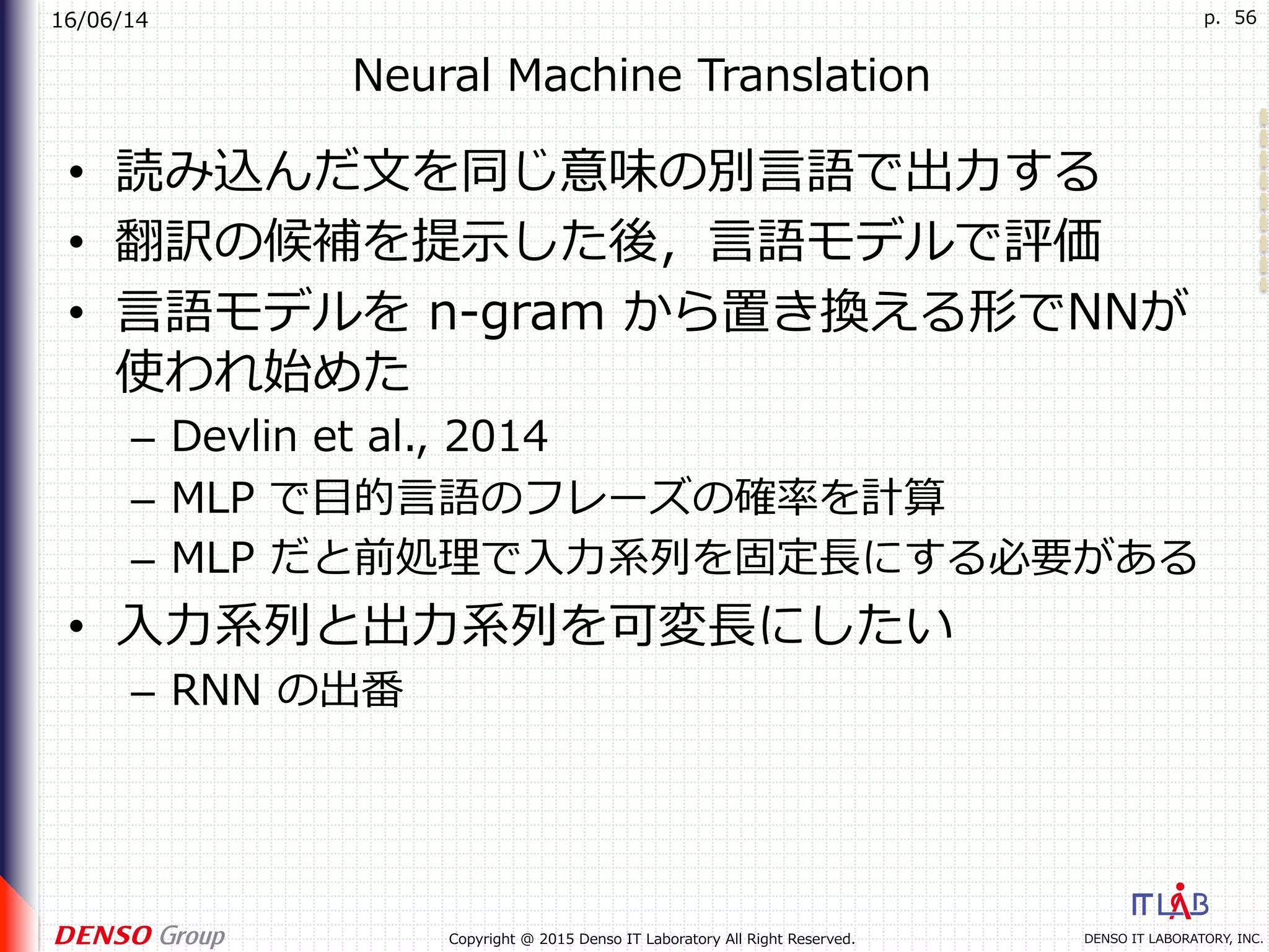 16/06/14
DENSO IT LABORATORY, INC.Copyright @ 2015 Denso IT Laboratory All Right Reserved.
p. 56
Neural Machine Translation
•  読み込んだ⽂を同じ意味の別⾔語で出⼒する
•  翻訳の候補を提⽰した後，⾔語モデルで評価
•  ⾔語モデルを n-gram から置き換える形でNNが
使われ始めた
–  Devlin et al., 2014
–  MLP で⽬的⾔語のフレーズの確率を計算
–  MLP だと前処理で⼊⼒系列を固定⻑にする必要がある
•  ⼊⼒系列と出⼒系列を可変⻑にしたい
–  RNN の出番
 