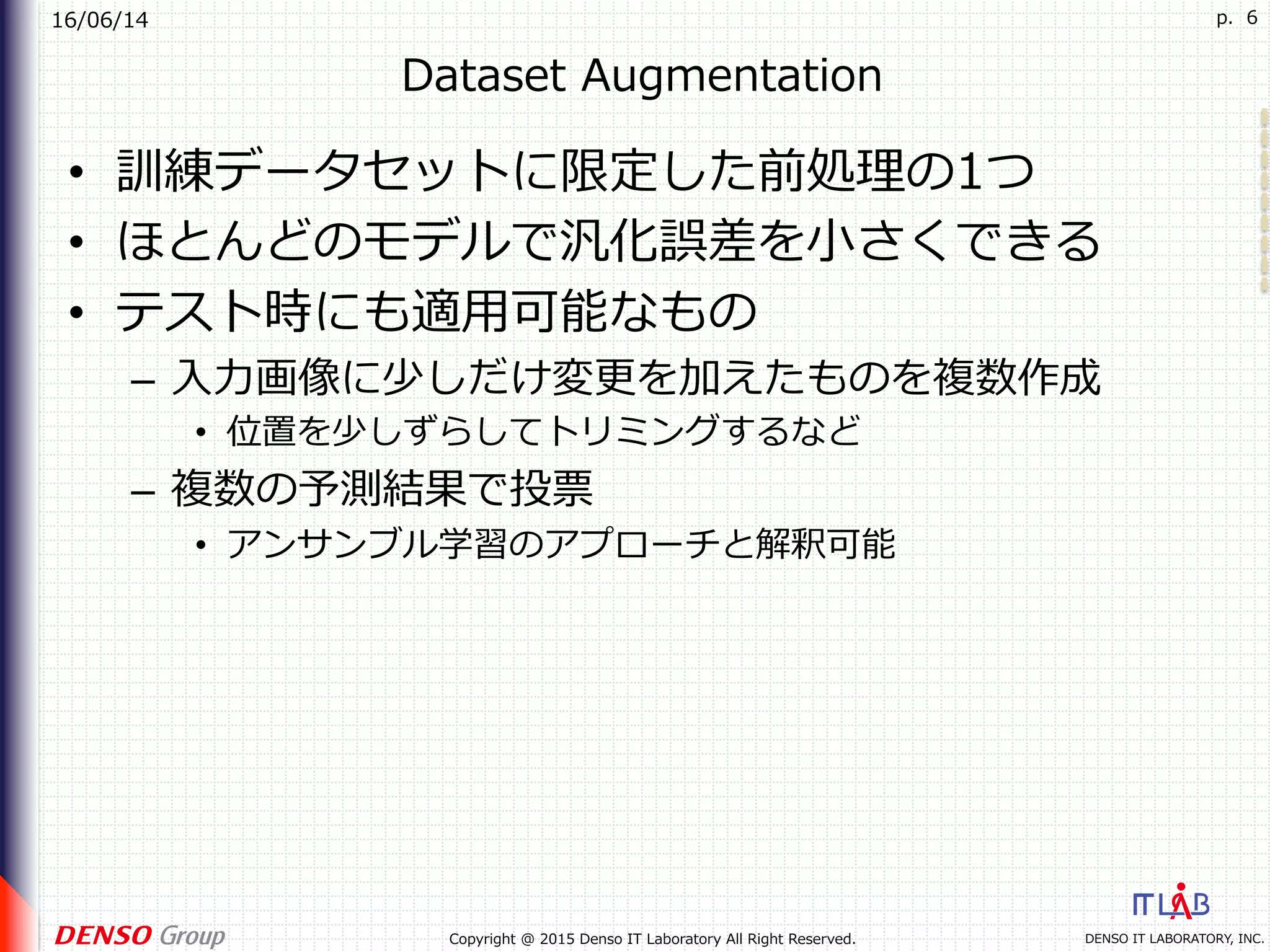16/06/14
DENSO IT LABORATORY, INC.Copyright @ 2015 Denso IT Laboratory All Right Reserved.
p. 6
Dataset Augmentation
•  訓練データセットに限定した前処理の1つ
•  ほとんどのモデルで汎化誤差を⼩さくできる
•  テスト時にも適⽤可能なもの
–  ⼊⼒画像に少しだけ変更を加えたものを複数作成
•  位置を少しずらしてトリミングするなど
–  複数の予測結果で投票
•  アンサンブル学習のアプローチと解釈可能
 