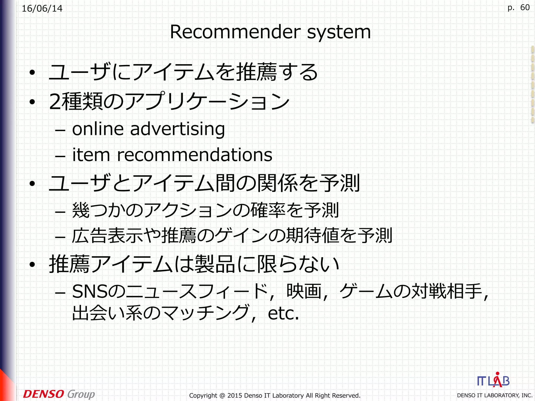 16/06/14
DENSO IT LABORATORY, INC.Copyright @ 2015 Denso IT Laboratory All Right Reserved.
p. 60
Recommender system
•  ユーザにアイテムを推薦する
•  2種類のアプリケーション
–  online advertising
–  item recommendations
•  ユーザとアイテム間の関係を予測
–  幾つかのアクションの確率を予測
–  広告表⽰や推薦のゲインの期待値を予測
•  推薦アイテムは製品に限らない
–  SNSのニュースフィード，映画，ゲームの対戦相⼿，
出会い系のマッチング，etc.
 