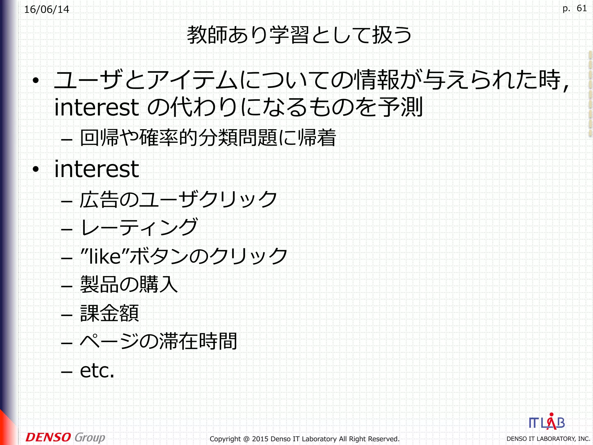 16/06/14
DENSO IT LABORATORY, INC.Copyright @ 2015 Denso IT Laboratory All Right Reserved.
p. 61
教師あり学習として扱う
•  ユーザとアイテムについての情報が与えられた時，
interest の代わりになるものを予測
–  回帰や確率的分類問題に帰着
•  interest
–  広告のユーザクリック
–  レーティング
–  ”like”ボタンのクリック
–  製品の購⼊
–  課⾦額
–  ページの滞在時間
–  etc.
 
