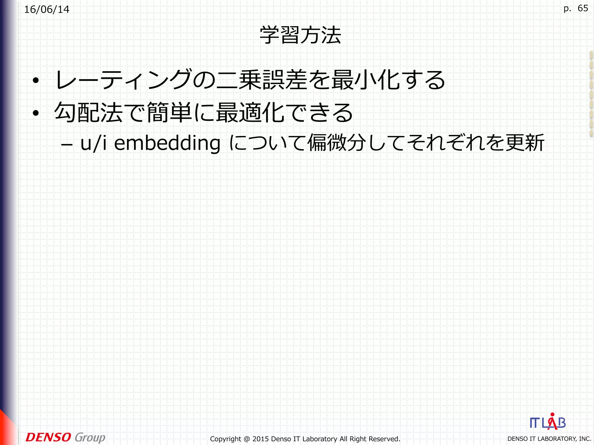 16/06/14
DENSO IT LABORATORY, INC.Copyright @ 2015 Denso IT Laboratory All Right Reserved.
p. 65
学習⽅法
•  レーティングの⼆乗誤差を最⼩化する
•  勾配法で簡単に最適化できる
–  u/i embedding について偏微分してそれぞれを更新
 