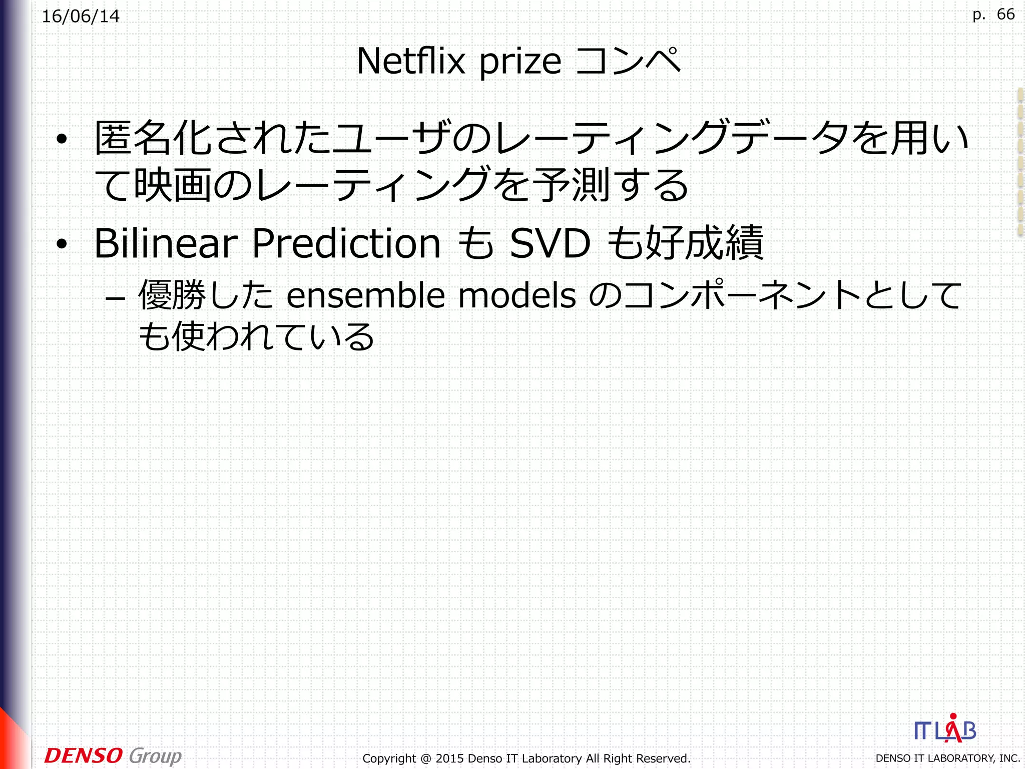16/06/14
DENSO IT LABORATORY, INC.Copyright @ 2015 Denso IT Laboratory All Right Reserved.
p. 66
Netﬂix prize コンペ
•  匿名化されたユーザのレーティングデータを⽤い
て映画のレーティングを予測する
•  Bilinear Prediction も SVD も好成績
–  優勝した ensemble models のコンポーネントとして
も使われている
 
