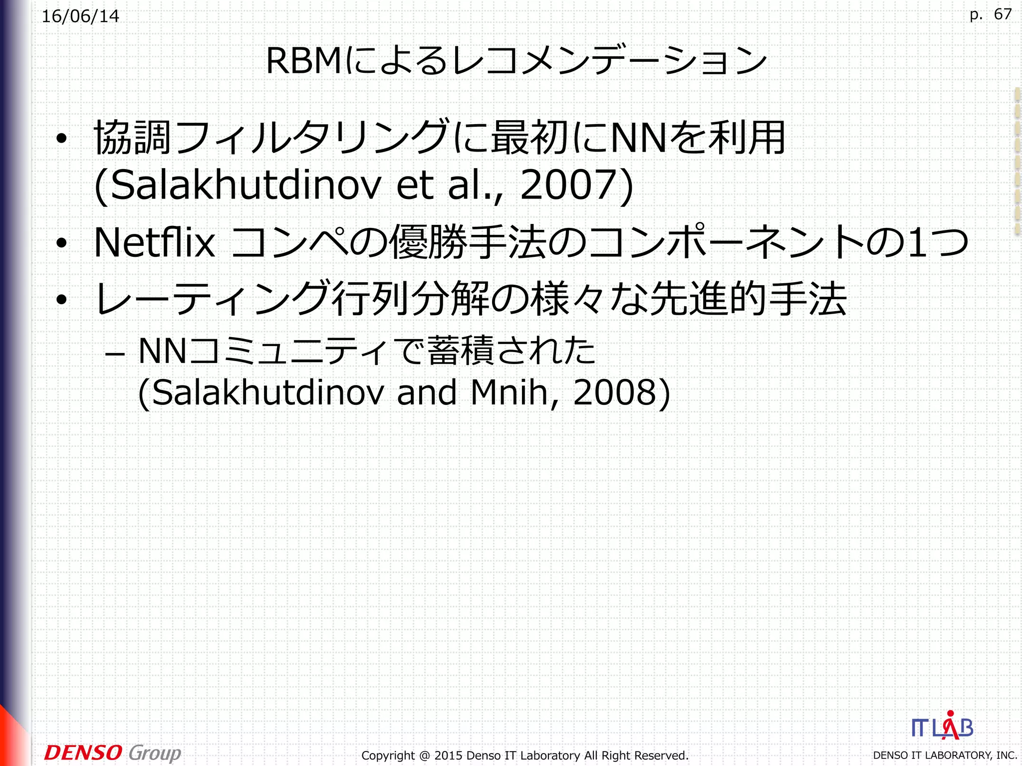16/06/14
DENSO IT LABORATORY, INC.Copyright @ 2015 Denso IT Laboratory All Right Reserved.
p. 67
RBMによるレコメンデーション
•  協調フィルタリングに最初にNNを利⽤
(Salakhutdinov et al., 2007)
•  Netﬂix コンペの優勝⼿法のコンポーネントの1つ
•  レーティング⾏列分解の様々な先進的⼿法
–  NNコミュニティで蓄積された
(Salakhutdinov and Mnih, 2008)
 