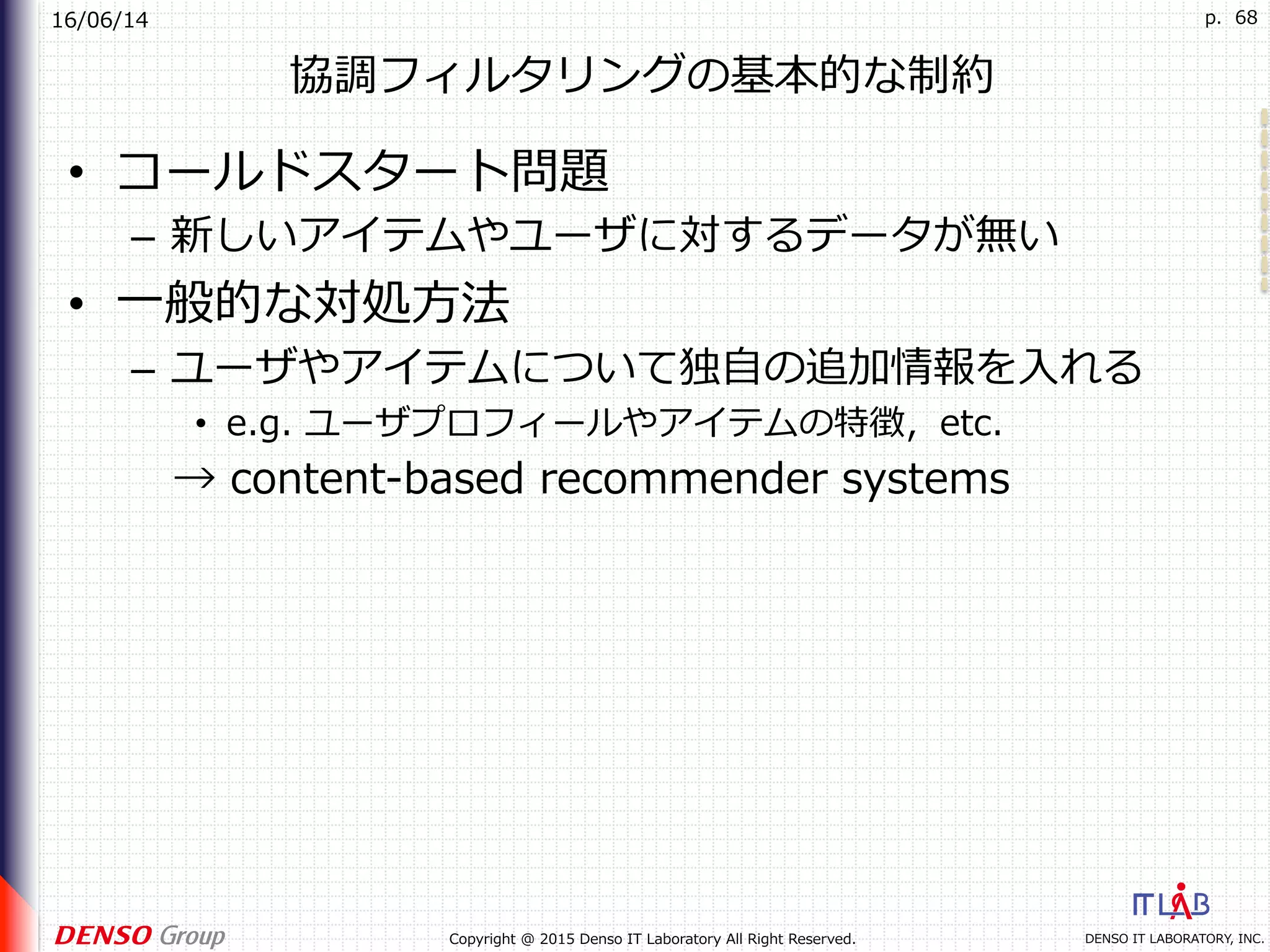 16/06/14
DENSO IT LABORATORY, INC.Copyright @ 2015 Denso IT Laboratory All Right Reserved.
p. 68
協調フィルタリングの基本的な制約
•  コールドスタート問題
–  新しいアイテムやユーザに対するデータが無い
•  ⼀般的な対処⽅法
–  ユーザやアイテムについて独⾃の追加情報を⼊れる
•  e.g. ユーザプロフィールやアイテムの特徴，etc.
 → content-based recommender systems
 