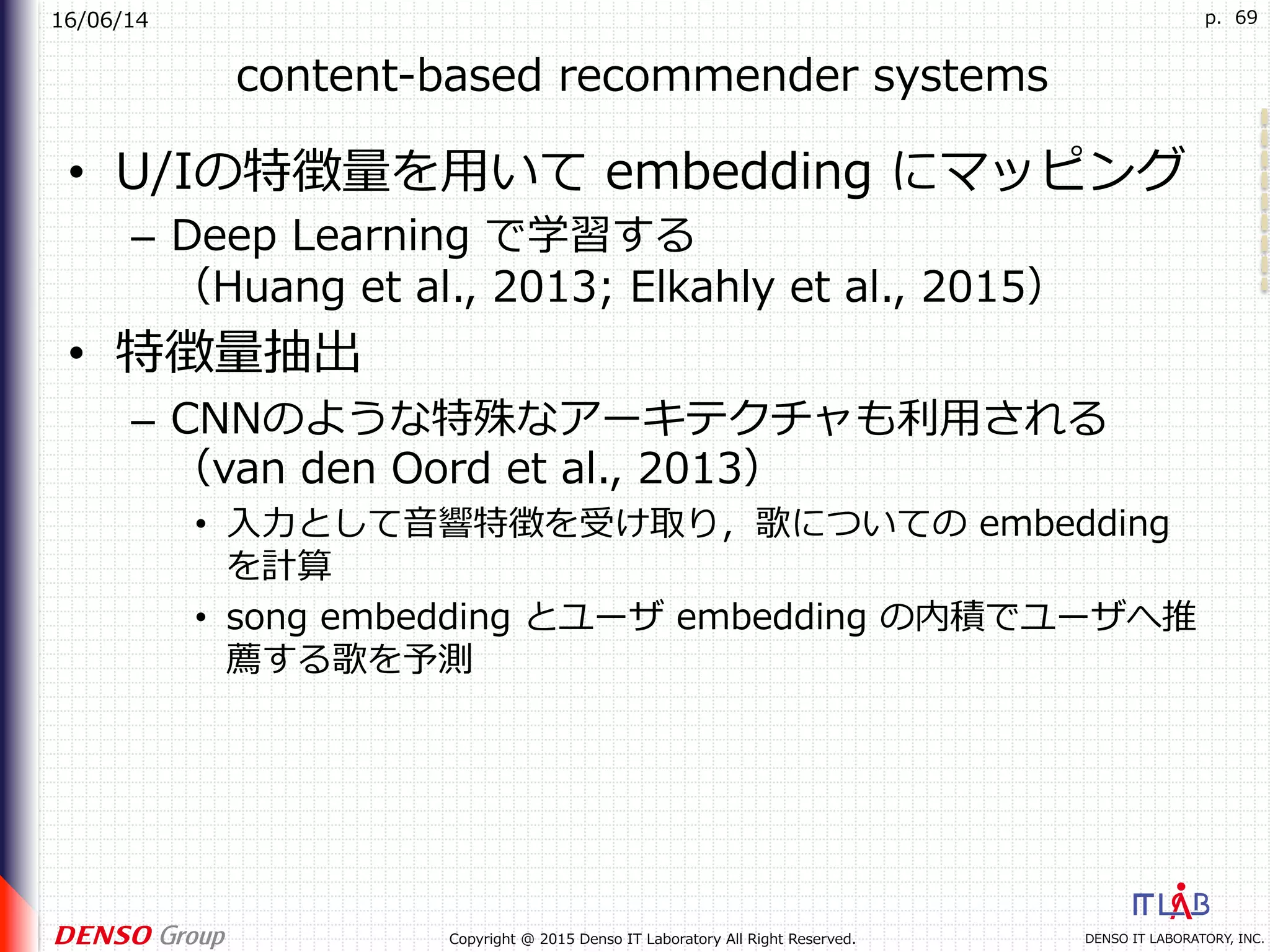 16/06/14
DENSO IT LABORATORY, INC.Copyright @ 2015 Denso IT Laboratory All Right Reserved.
p. 69
content-based recommender systems
•  U/Iの特徴量を⽤いて embedding にマッピング
–  Deep Learning で学習する
（Huang et al., 2013; Elkahly et al., 2015）
•  特徴量抽出
–  CNNのような特殊なアーキテクチャも利⽤される
（van den Oord et al., 2013）
•  ⼊⼒として⾳響特徴を受け取り，歌についての embedding
を計算
•  song embedding とユーザ embedding の内積でユーザへ推
薦する歌を予測
 